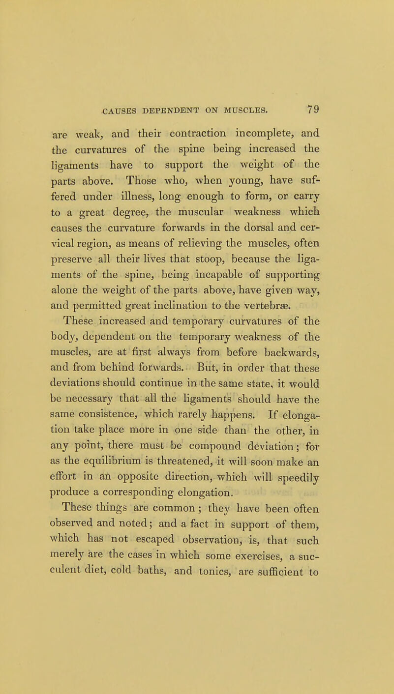 are weak, and their contraction incomplete, and the curvatures of the spine being increased the ligaments have to support the weight of the parts above. Those who, when young, have suf- fered under illness, long enough to form, or carry to a great degree, the muscular weakness which causes the curvature forwards in the dorsal and cer- vical region, as means of relieving the muscles, often preserve all their lives that stoop, because the liga- ments of the spine, being incapable of supporting alone the weight of the parts above, have given way, and permitted great inclination to the vertebrae. These increased and temporary curvatures of the body, dependent on the temporary weakness of the muscles, are at first always from before backwards, and from behind forwards. But, in order that these deviations should continue in the same state, it would be necessary that all the ligaments should have the same consistence, which rarely happens. If elonga- tion take place more in one side than the other, in any point, there must be compound deviation; for as the equilibrium is threatened, it will soon make an effort in an opposite direction, which will speedily produce a corresponding elongation. These things are common; they have been often observed and noted; and a fact in support of them, which has not escaped observation, is, that such merely are the cases in which some exercises, a suc- culent diet, cold baths, and tonics, are sufficient to