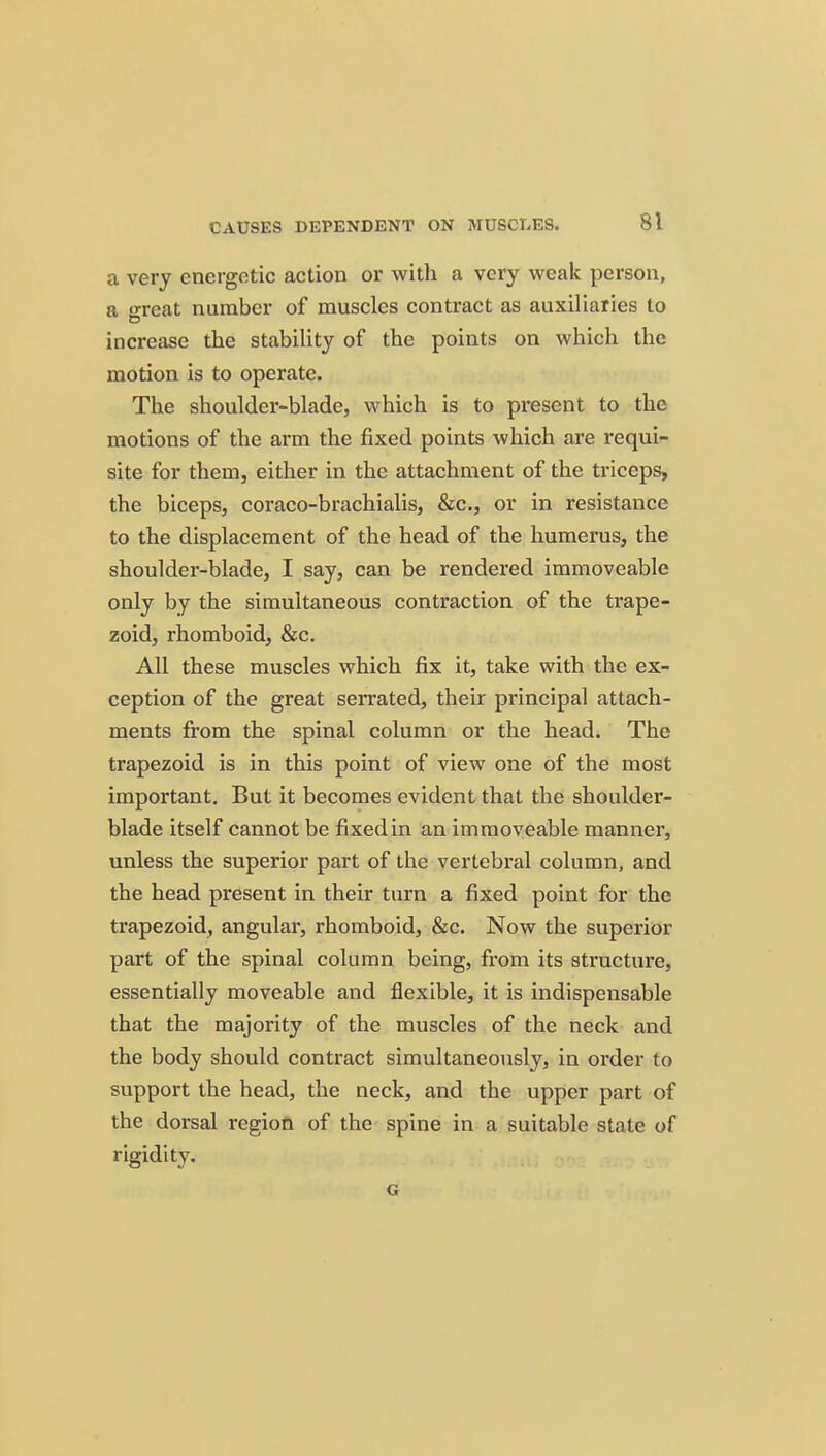a very energetic action or with a very weak person, a o-reat number of muscles conti'act as auxiliaries to increase the stability of the points on which the motion is to operate. The shoulder-blade, which is to present to the motions of the arm the fixed points which are requi- site for them, either in the attachment of the triceps, the biceps, coraco-brachialis, &c., or in resistance to the displacement of the head of the humerus, the shoulder-blade, I say, can be rendered immoveable only by the simultaneous contraction of the trape- zoid, rhomboid, &c. All these muscles which fix it, take with the ex- ception of the great serrated, their principal attach- ments from the spinal column or the head. The trapezoid is in this point of view one of the most important. But it becomes evident that the shoulder- blade itself cannot be fixedin an immoveable manner, unless the superior part of the vertebral column, and the head present in their turn a fixed point for the trapezoid, angular, rhomboid, &c. Now the superior part of the spinal column being, from its structure, essentially moveable and flexible, it is indispensable that the majority of the muscles of the neck and the body should contract simultaneously, in order to support the head, the neck, and the upper part of the dorsal region of the spine in a suitable state of rigidity. G