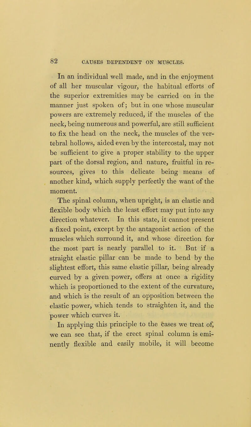 In an individual well made, and in the enjo3'ment of all her muscular vigour, the habitual efforts of the superior extremities may be carried on in the manner just spoken of; but in one whose muscular powers are extremely reduced, if the muscles of the neck, being numerous and powerful, are still sufficient to fix the head on the neck, the muscles of the ver- tebral hollows, aided even by the intercostal, may not be sufficient to give a proper stability to the upper part of the dorsal region, and nature, fruitful in re- sources, gives to this delicate being means of another kind, which supply perfectly the want of the moment. The spinal column, when upright, is an elastic and flexible body which the least effort may put into any direction whatever. In this state, it cannot present a fixed point, except by the antagonist action of the muscles which surround it, and whose direction for the most part is nearly parallel to it. But if a straight elastic pillar can be made to bend by the slightest effort, this same elastic pillar, being already curved by a given power, ofiers at once a rigidity which is proportioned to the extent of the curvature, and which is the result of an opposition between the elastic power, which tends to straighten it, and the power which curves it. In applying this principle to the Cases we treat of, we can see that, if the erect spinal column is emi- nently flexible and easily mobile, it will become