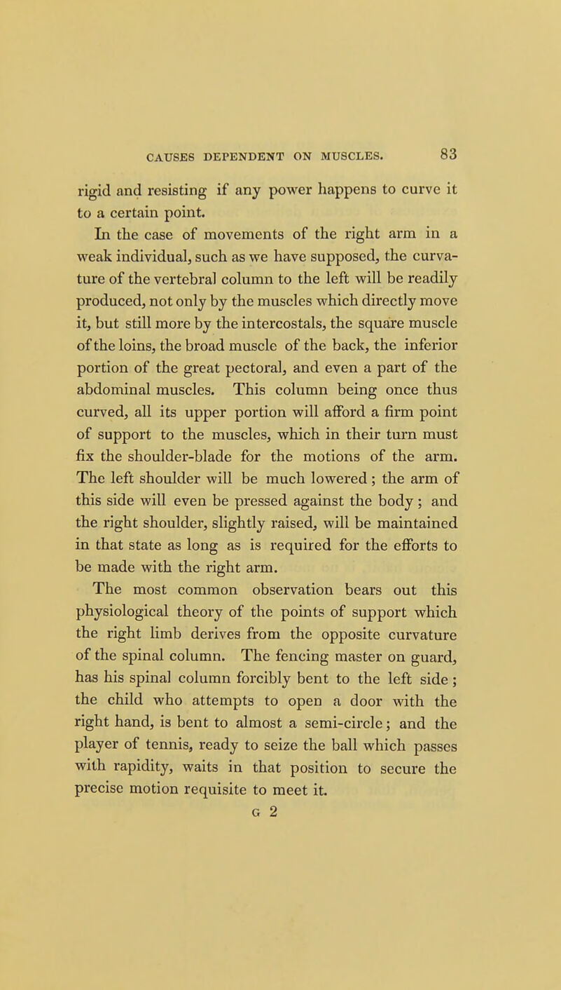 rigid and resisting if any power happens to curve it to a certain point. In the case of movements of the right arm in a weak individual, such as we have supposed, the curva- ture of the vertebral column to the left will be readily produced, not only by the muscles which directly move it, but still more by the intercostals, the square muscle of the loins, the broad muscle of the back, the inferior portion of the great pectoral, and even a part of the abdominal muscles. This column being once thus curved, all its upper portion will afford a firm point of support to the muscles, which in their turn must fix the shoulder-blade for the motions of the arm. The left shoulder will be much lowered; the arm of this side will even be pressed against the body; and the right shoulder, slightly raised, will be maintained in that state as long as is required for the efforts to be made with the right arm. The most common observation bears out this physiological theory of the points of support which the right limb derives from the opposite curvature of the spinal column. The fencing master on guard, has his spinal column forcibly bent to the left side; the child who attempts to open a door with the right hand, is bent to almost a semi-circle; and the player of tennis, ready to seize the ball which passes with rapidity, waits in that position to secure the precise motion requisite to meet it. G 2