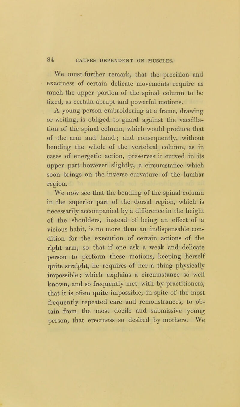 We must further remark, that the precision and exactness of certain delicate movements require as much the upper portion of the spinal column to be fixed, as certain abrupt and powerful motions. A young person embroidering at a frame, drawing or writing, is obliged to guard against the vaccilla- tion of the spinal column, which would produce that of the arm and hand; and consequently, without bending the whole of the vertebral column, as in cases of energetic action, preserves it curved in its upper part however slightly, a circumstance which soon brings on the inverse curvature of the lumbar region. We now see that the bending of the spinal column in the superior part of the dorsal region, which is necessarily accompanied by a diffei'ence in the height of the shoulders, instead of being an effect of a vicious habit, is no more than an indispensable con- dition for the execution of certain actions of the right arm, so that if one ask a weak and delicate person to perform these motions, keeping herself quite straight, he requires of her a thing physically impossible; which explains a circumstance so well known, and so frequently met with by practitioners, that it is often quite impossible, in spite of the most frequently repeated care and remonstrances, to ob- tain from the most docile and submissive young person, that erectness so desired by mothers. We