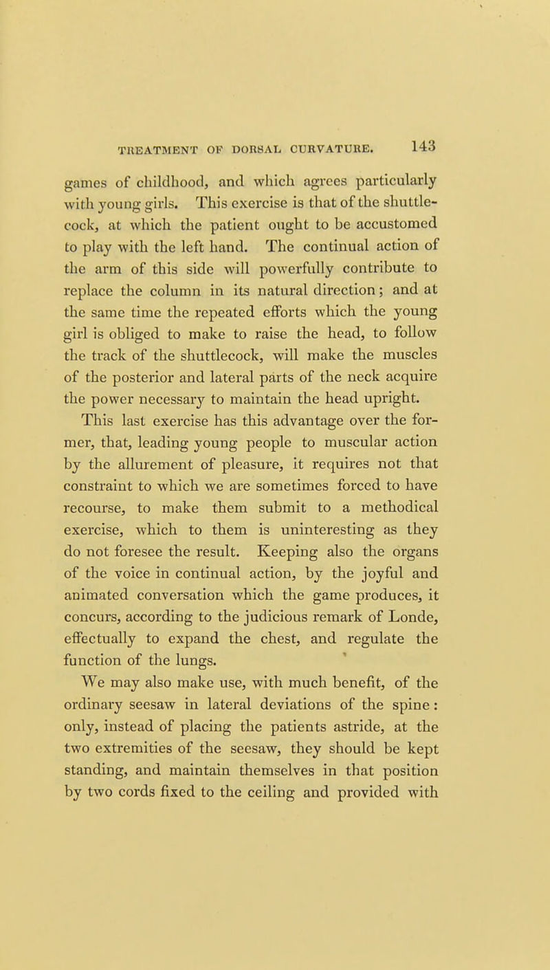 games of childhood, and which agrees particularly with young girls. This exercise is that of the shuttle- cock, at which the patient ought to be accustomed to play with the left hand. The continual action of the arm of this side will powerfully contribute to replace the column in its natural direction; and at the same time the repeated efforts which the young girl is obliged to make to raise the head, to follow the track of the shuttlecock, will make the muscles of the posterior and lateral parts of the neck acquire the power necessar}'^ to maintain the head upright. This last exercise has this advantage over the for- mer, that, leading young people to muscular action by the allurement of pleasure, it requires not that constraint to which we are sometimes forced to have recourse, to make them submit to a methodical exercise, which to them is uninteresting as they do not foresee the result. Keeping also the organs of the voice in continual action, by the joyful and animated conversation which the game produces, it concurs, according to the judicious remark of Londe, effectually to expand the chest, and regulate the function of the lungs. We may also make use, with much benefit, of the ordinary seesaw in lateral deviations of the spine: only, instead of placing the patients astride, at the two extremities of the seesaw, they should be kept standing, and maintain themselves in that position by two cords fixed to the ceiling and provided with