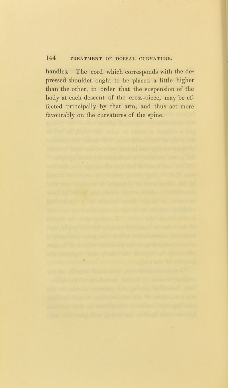 handles. The cord which corresponds with the de- pressed shoulder ought to be placed a little higher than the othei', in order that the suspension of the body at each descent of the cross-piece, may be ef- fected principally by that arm, and thus act more favourably on the curvatures of the spine.