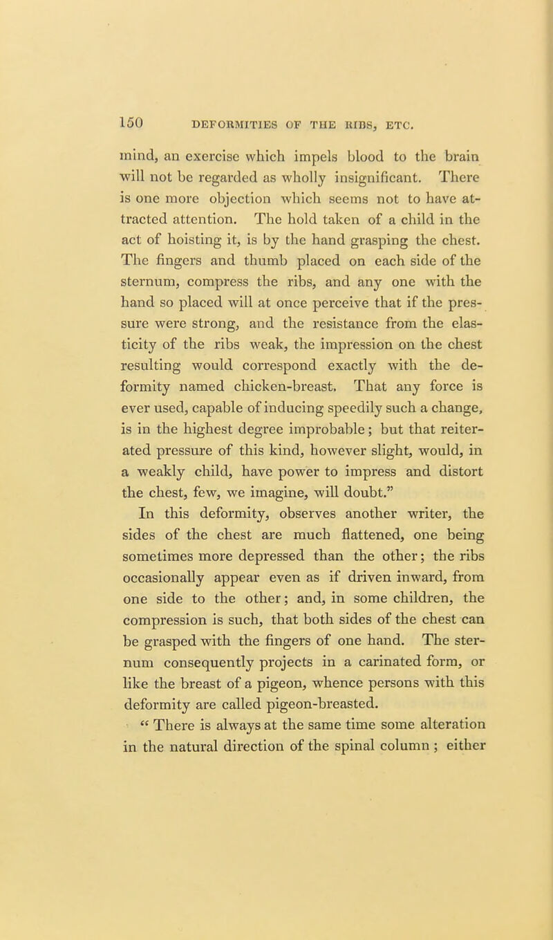mind, an exercise which impels blood to the brain will not be regarded as wholly insignificant. There is one more objection which seems not to have at- tracted attention. The hold taken of a child in the act of hoisting it, is by the hand grasping the chest. The fingers and thumb placed on each side of the sternum, compress the ribs, and any one with the hand so placed will at once perceive that if the pres- sure were strong, and the resistance from the elas- ticity of the ribs weak, the impression on the chest resulting would correspond exactly with the de- formity named chicken-breast. That any force is ever used, capable of inducing speedily such a change, is in the highest degree improbable; but that reiter- ated pressure of this kind, however slight, would, in a weakly child, have power to impress and distort the chest, few, we imagine, will doubt. In this deformity, observes another writer, the sides of the chest are much flattened, one being sometimes more depressed than the other; the ribs occasionally appear even as if driven inward, from one side to the other; and, in some children, the compression is such, that both sides of the chest can be grasped with the fingers of one hand. The ster- num consequently projects in a carinated form, or like the breast of a pigeon, whence persons with this deformity are called pigeon-breasted.  There is always at the same time some alteration in the natural direction of the spinal column ; either