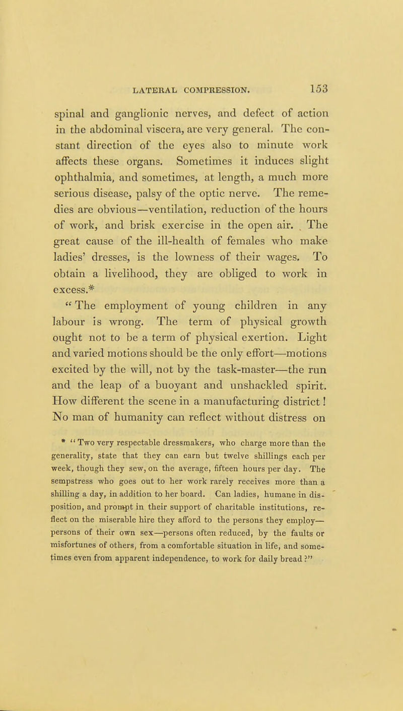 spinal and ganglionic nerves, and defect of action in the abdominal viscera, are very general. The con- stant direction of the eyes also to minute work affects these organs. Sometimes it induces slight ophthalmia, and sometimes, at length, a much more serious disease, palsy of the optic nerve. The reme- dies are obvious—ventilation, reduction of the hours of vrork, and brisk exercise in the open air. , The great cause of the ill-health of females v?ho make ladies' dresses, is the lowness of their wrages. To obtain a livelihood, they are obliged to work in excess.*  The employment of young children in any labour is wrong. The term of physical growth ought not to be a term of physical exertion. Light and vai'ied motions should be the only effort—motions excited by the will, not by the task-master—the run and the leap of a buoyant and unshackled spirit. How different the scene in a manufacturing district! No man of humanity can reflect without distress on •  Two very respectable dressmakers, who charge more than the generality, state that they can earn but twelve shillings each per week, though they sew, on the average, fifteen hours per day. The sempstress who goes out to her work rarely receives more than a shilling a day, in addition to her board. Can ladies, humane in dis- position, and prompt in their support of charitable institutions, re- flect on the miserable hire they afford to the persons they employ— persons of their own sex—persons often reduced, by the faults or misfortunes of others, from a comfortable situation in life, and some- times even from apparent independence, to work for daily bread ?