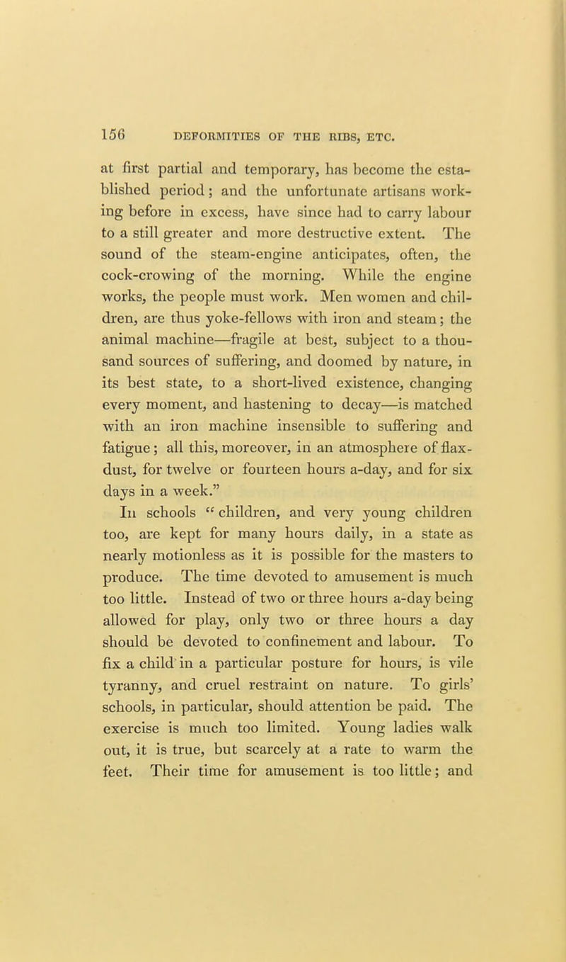 at first partial and temporary, has become the esta- bhshed period; and the unfortunate artisans work- ing before in excess, have since had to carry labour to a still greater and more destructive extent. The sound of the steam-engine anticipates, often, the cock-crowing of the morning. While the engine works, the people must work. Men women and chil- dren, are thus yoke-fellows with iron and steam; the animal machine—fragile at best, subject to a thou- sand sources of suffering, and doomed by nature, in its best state, to a short-lived existence, changing every moment, and hastening to decay—is matched with an iron machine insensible to suffering and fatigue; all this, moreover, in an atmosphere of flax- dust, for twelve or fourteen hours a-day, and for six days in a week. Ill schools children, and very young children too, are kept for many hours daily, in a state as nearly motionless as it is possible for the masters to produce. The time devoted to amusement is much too little. Instead of two or three hours a-day being allowed for play, only two or three hours a day should be devoted to confinement and labour. To fix a child' in a particular posture for hours, is vile tyranny, and cruel restraint on nature. To girls' schools, in particular, should attention be paid. The exercise is much too limited. Young ladies walk out, it is true, but scarcely at a rate to warm the feet. Their time for amusement is too little; and