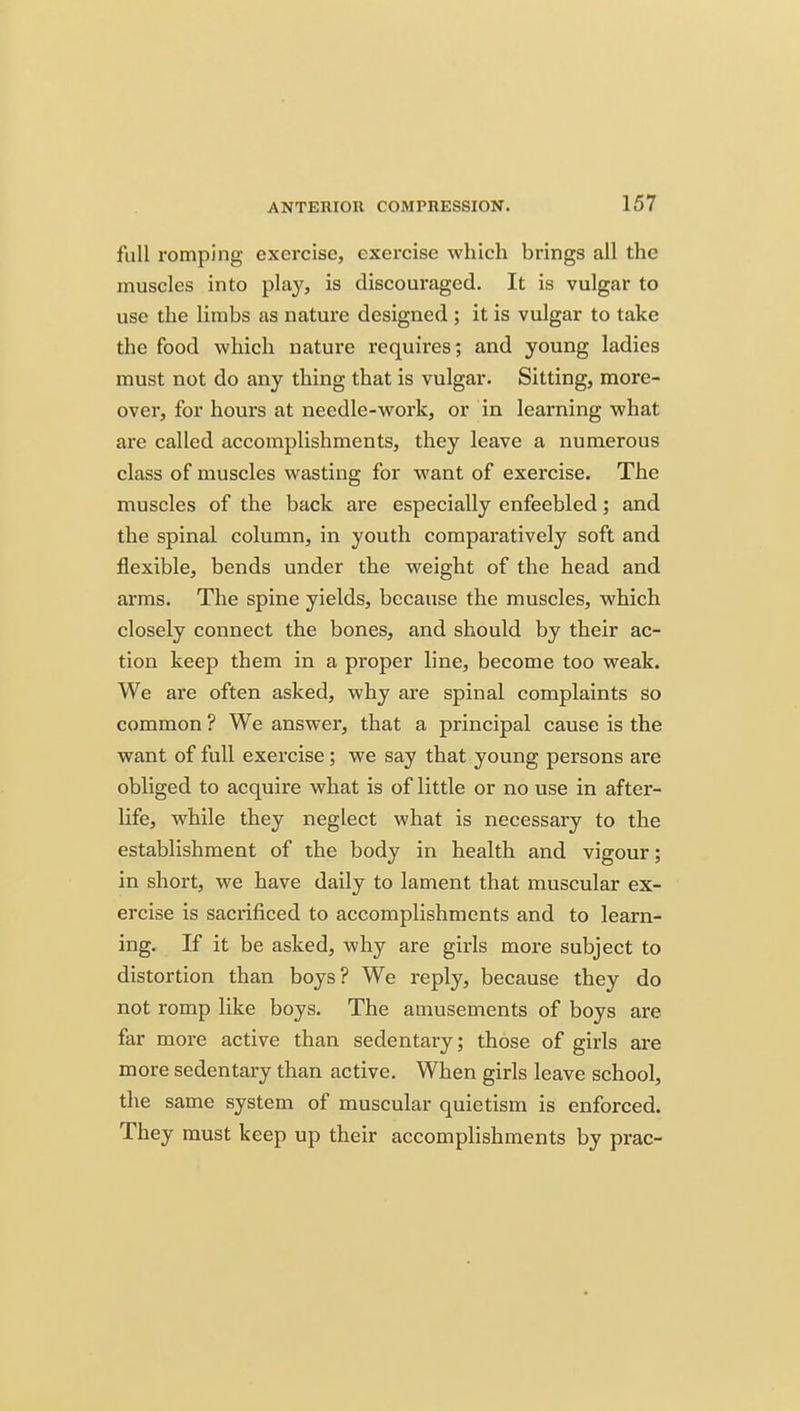 full romping exercise, exercise which brings all the muscles into play, is discouraged. It is vulgar to use the limbs as nature designed ; it is vulgar to take the food which nature requires; and young ladies must not do any thing that is vulgar. Sitting, more- over, for hours at needle-work, or in learning what are called accomplishments, they leave a numerous class of muscles wasting for want of exercise. The muscles of the back are especially enfeebled; and the spinal column, in youth comparatively soft and flexible, bends under the weight of the head and arms. The spine yields, because the muscles, which closely connect the bones, and should by their ac- tion keep them in a proper line, become too weak. We are often asked, why are spinal complaints so common ? We answer, that a principal cause is the want of full exercise; we say that young persons are obliged to acquire what is of little or no use in after- life, while they neglect what is necessary to the establishment of the body in health and vigour; in short, we have daily to lament that muscular ex- ercise is sacrificed to accomplishments and to learn- ing. If it be asked, why are girls more subject to distortion than boys? We reply, because they do not romp like boys. The amusements of boys are far more active than sedentary; those of girls are more sedentary than active. When girls leave school, the same system of muscular quietism is enforced. They must keep up their accomplishments by prac-