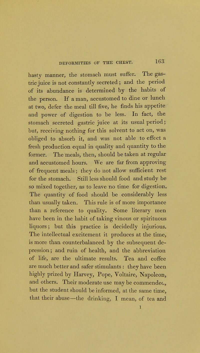 hasty manner^ the stomach must suffer. The gas- tric juice is not constantly secreted; and the period of its abundance is determined by the habits of the person. If a man, accustomed to dine or lunch at two, defer the meal till five, he finds his appetite and power of digestion to be less. In fact, the stomach secreted gastric juice at its usual period; but, receiving nothing for this solvent to act on, was obliged to absorb it, and was not able to effect a fresh production equal in quality and quantity to the former. The meals, then, should be taken at regular and accustomed hours. We are far from approving of frequent meals; they do not allow sufficient rest for the stomach. Still less should food and study be so mixed together, as to leave no time for digestion. The quantity of food should be considerably less than usually taken. This rule is of more importance than a reference to quality. Some literary men have been in the habit of taking vinous or spirituous liquors; but this practice is decidedly injurious. The intellectual excitement it produces at the time, is more than counterbalanced by the subsequent de- pression; and ruin of health, and the abbreviation of life, are the ultimate results. Tea and coffee are much better and safer stimulants : they have been highly prized by Harvey, Pope, Voltaire, Napoleon, and others. Their moderate use may be commendec, but the student should be informed, at the same time, that their abuse—the drinking, I mean, of tea and 1