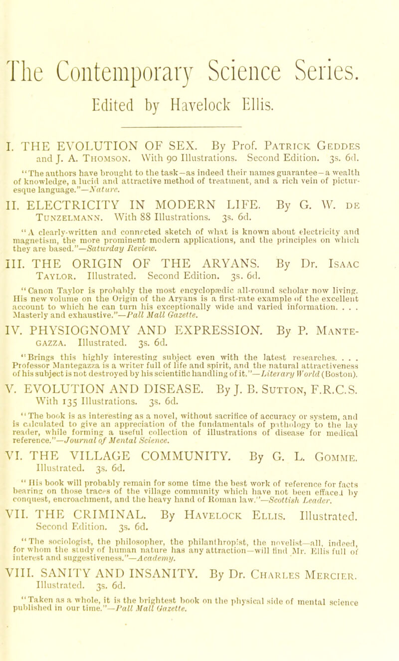 The Contemporary Science Series. Edited by Havelock Ellis. I. THE EVOLUTION OF SEX. By Prof. Patrick Geddes and J. A. Thomson. With 90 Illustrations. Second Edition. 3s. 6d. “The authors have brought to the task—as indeed their names guarantee—a wealth of knowledge, a lucid and attractive method of treatment, and a rich vein of pictur- esque language.”—Nature. II. ELECTRICITY IN MODERN LIFE. By G. W. de Tunzelmann. With 88 Illustrations. 3s. 6d. “A clearly-written and connected sketch of what is known about electricity and magnetism, the more prominent modern applications, and the principles on which they are based.”—Saturday Review. III. THE ORIGIN OF THE ARYANS. By Dr. Isaac Taylor. Illustrated. Second Edition. 3s. 6d. “Canon Taylor is probably the most encyclopnedic all-round scholar now living. His new volume on the Origin of the Aryans is a first-rate example of the excellent account to which he can turn his exceptionally wide and varied information. . . . Masterly and exhaustive.”—Pall Mall Gazette. IV. PHYSIOGNOMY AND EXPRESSION. By P. Mante- gazza. Illustrated. 3s. 6d. “Brings this highly interesting subject even with the latest researches. . . . Professor Mantegazza is a writer full of life and spirit, and the natural attractiveness of his subject is not destroyed by his scientific handling of it. ”—Literary World (Boston). V. EVOLUTION AND DISEASE. By J. B. Sutton, F.R.C.S. With 135 Illustrations. 3s. 6d. “The book is as interesting as a novel, without sacrifice of accuracy or system, and is calculated to give an appreciation of the fundamentals of pathology to the lay reader, while forming a useful collection of illustrations of disease for medical reference.”—Journal of Mental Science. VI. THE VILLAGE COMMUNITY. By G. L. Gomme. Illustrated. 3s. 6d. “ His book will probably remain for some time the best work of reference for facts bearing on those traces of the village community which have not been effaced by conquest, encroachment, and the heavy hand of Roman law.”—Scottish Leader. VII. THE CRIMINAL. By Havelock Ellis. Illustrated. Second Edition. 3s. 6d. “The sociologist, the philosopher, the philanthropist, the novelist—all, indeed, for whom the study of human nature has any attraction—will find Mr. Ellis full of interest and suggestiveness.”—Academy. VIII. SANITY AND INSANITY. By Dr. Charles Mercier. Illustrated. 3s. 6d. “Taken as a whole, it is the brightest book on the physical side of mental science published in our time.”—Pall Mall Gazette.