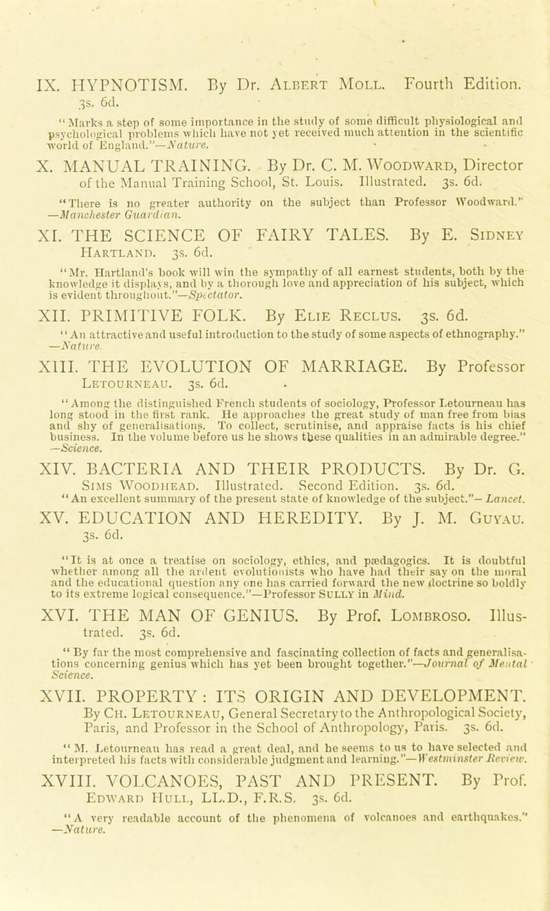 IX. HYPNOTISM. By Dr. Albert Moll. Fourth Edition. 3s. 6d. “ Marks a step of some importance in the study of some difficult physiological and psychological problems which have not yet received much attention in the scientific world of England.”—Nature. X. MANUAL TRAINING. By Dr. C. M. Woodward, Director of the Manual Training School, St. Louis. Illustrated. 3s. 6d. “There is no greater authority on the subject than Professor Woodward.” —Manchester Guardian. XI. THE SCIENCE OF FAIRY TALES. By E. Sidney PIartland. 3s. 6d. “Mr. Hartland’s book will win the sympathy of all earnest students, both by the knowledge it displays, and by a thorough love and appreciation of his subject, which is evident throughout.”—Sptctator. XII. PRIMITIVE FOLK. By Elie Reclus. 3s. 6d. “An attractive and useful introduction to the study of some aspects of ethnography.” —Nature. XIII. THE EVOLUTION OF MARRIAGE. By Professor Letourneau. 3s. 6d. “Among the distinguished French students of sociology, Professor Letourneau has long stood in the first rank. He approaches the great study of man free from bias and shy of generalisations. To collect, scrutinise, and appraise facts is his chief business. In the volume before us he shows these qualities in an admirable degree.” Science. XIV. BACTERIA AND THEIR PRODUCTS. By Dr. G. Sims Woodhead. Illustrated. Second Edition. 3s. 6d. “An excellent summary of the present state of knowledge of the subject.”— Lancet. XV. EDUCATION AND HEREDITY. By J. M. Guyau. 3s. 6d. “It is at once a treatise on sociology, ethics, and pedagogics. It is doubtful whether among all the ardent evolutionists who have had their say on the moral and the educational question any one has carried forward the new doctrine so boldly to its extreme logical consequence.”—Professor Sully in Mind. XVI. THE MAN OF GENIUS. By Prof. Lombroso. Illus- trated. 3s. 6d. “ By far the most comprehensive and fascinating collection of facts and generalisa- tions concerning genius which has yet been brought together.—Journal of Mental Science. XVII. PROPERTY : ITS ORIGIN AND DEVELOPMENT. By Ch. Letourneau, General Secretary to the Anthropological Society, Paris, and Professor in the School of Anthropology', Paris. 3s. 6d. “ M. Letourneau has read a great deal, and he seems to us to have selected and interpreted his facts with considerable judgment and learning.”—Westminster Mcview. XVIII. ~VOLCANOES, PAST AND PRESENT. By Prof. Edward PIuli., LL.D., F.R.S. 3s. 6d. “ A very readable account of the phenomena of volcanoes and earthquakes.” —Nature.