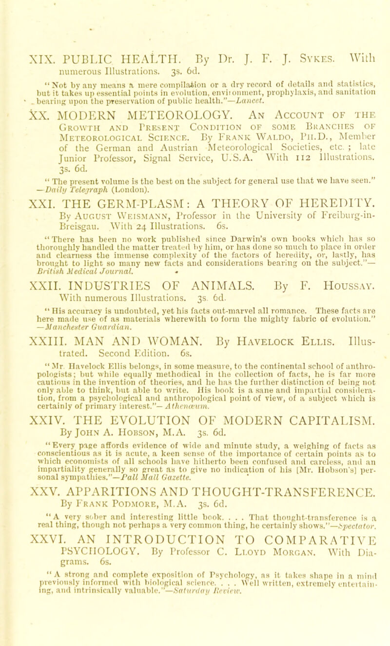 XIX. PUBLIC HEALTH. By Dr. J. F. J. Sykes. With numerous Illustrations. 3s. 6d. “ Not by any means a mere compilation or a dry record of details and statistics, but it takes up essential points in evolution, environment, prophylaxis, and sanitation • _ bearing upon the preservation of public health.”—Lancet. XX. MODERN METEOROLOGY. An Account of the Growth and Present Condition of some Branches of Meteorological Science. By Frank Waldo, P11.D., Member of the German and Austrian Meteorological Societies, etc. ; late Junior Professor, Signal Service, U.S.A. With 112 Illustrations. 3s. 6d. “ The present volume is the best on the subject for general use that we have seen.” —Daily Telegraph (London). XXL THE GERM-PLASM: A THEORY OF HEREDITY. By August Weismann, Professor in the University of Freiburg-in- Breisgau. With 24 Illustrations. 6s. “There has been no work published since Darwin’s own books which has so thoroughly handled the matter treated by him, or has done so much to place in order and clearness the immense complexity of the factors of heredity, or, lastly, has brought to light so many new facts and considerations bearing on the subject.”— British Medical Journal. XXII. INDUSTRIES OF ANIMALS. By F. Houssay. With numerous Illustrations. 3s. 6d. “ His accuracy is undoubted, yet his facts out-marvel all romance. These facts are here made use of as materials wherewith to form the mighty fabric of evolution.” —Manchester Guardian. XXIII. MAN AND WOMAN. By Havelock Ellis. Illus- trated. Second Edition. 6s. “ Mr Havelock Ellis belongs, in some measure, to the continental school of anthro- pologists; but while equally methodical in the collection of facts, he is far more cautious in the invention of theories, and he has the further distinction of being not only able to think, but able to write. His book is a sane and impartial considera- tion, from a psychological and anthropological point of view, of a subject which is certainly of primary interest.”— Athenaium. XXIV. THE EVOLUTION OF MODERN CAPITALISM. By John A. Hobson, M.A. 3s. 6d. “Every page affords evidence of wide and minute study, a weighing of facts as conscientious as it is acute, a keen sense of the importance of certain points as to which economists of all schools have hitherto been confused and careless, and an impartiality generally so great as to give no indication of his [Mr. Hobson’s] per- sonal sympathies.”—Pall Mall Gazette. XXV. APPARITIONS AND THOUGHT-TRANSFERENCE. By Frank Podmore, M.A. 3s. 6d. “A very sober and interesting little book. . . . That thought-transference is a real thing, though not perhaps a very common thing, he certainly shows.”—Spectator. XXVI. AN INTRODUCTION TO COMPARATIVE PSYCHOLOGY. By Professor C. Li.oyd Morgan. With Dia- grams. 6s. “ A strong and complete exposition of Psychology, as it takes shape in a mind previously informed with biological science. . . . Well written, extremely entertain- ing, and intrinsically valuable.”—Saturday Review.