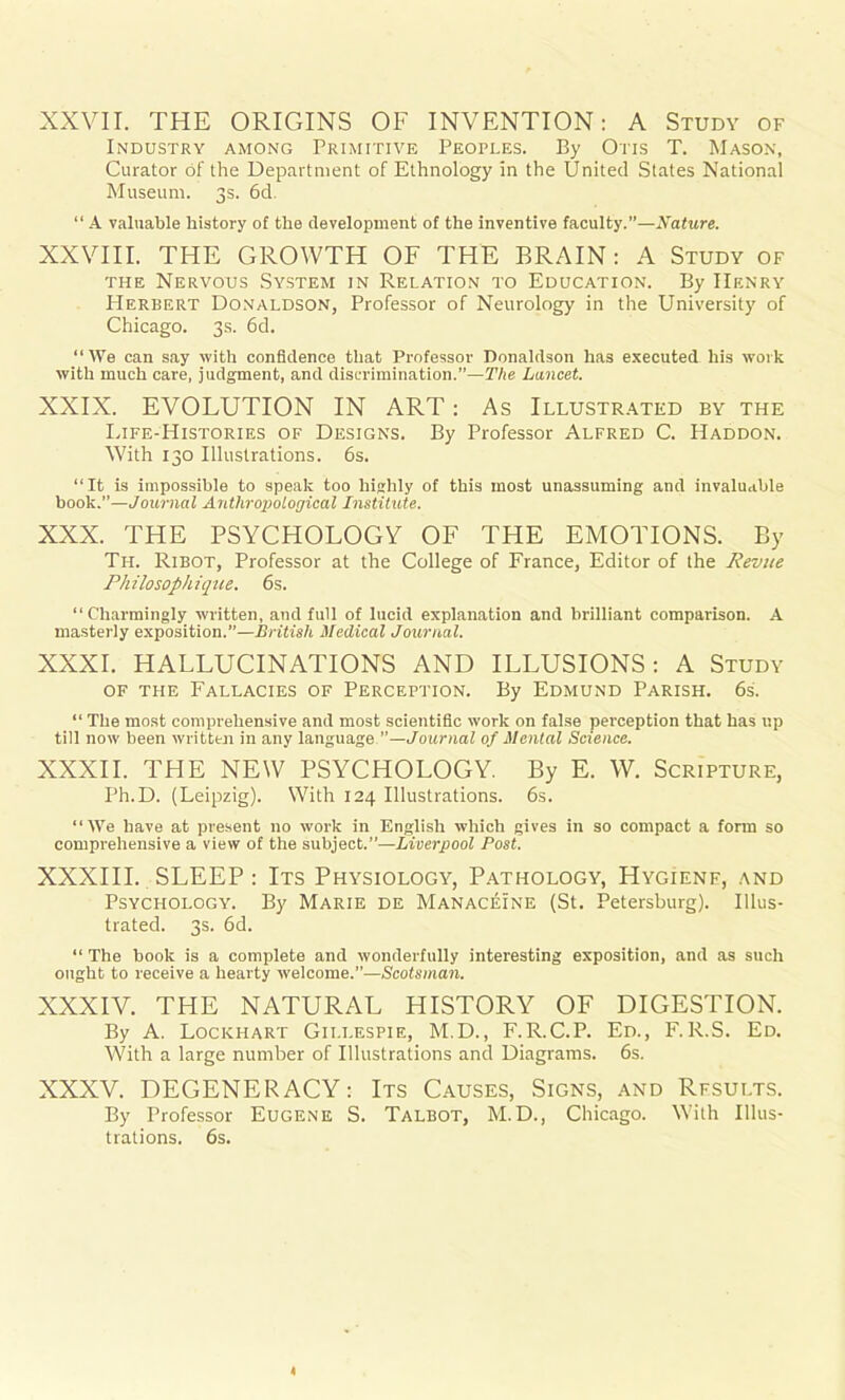 XXVII. THE ORIGINS OF INVENTION: A Study of Industry among Primitive Peoples. By Otis T. Mason, Curator of the Department of Ethnology in the United States National Museum. 3s. 6d. “A valuable history of the development of the inventive faculty.”—Nature. XXVIII. THE GROWTH OF THE BRAIN: A Study of the Nervous System in Relation to Education. By Henry Herbert Donaldson, Professor of Neurology in the University of Chicago. 3s. 6d. “We can say with confidence that Professor Donaldson has executed his work with much care, judgment, and discrimination.”—The Lancet. XXIX. EVOLUTION IN ART: As Illustrated by the Life-Histories of Designs. By Professor Alfred C. Haddon. With 130 Illustrations. 6s. “It is impossible to speak too highly of this most unassuming and invaluable book.”—Journal Anthrojiotogical Institute. XXX. THE PSYCHOLOGY OF THE EMOTIONS. By Til Ribot, Professor at the College of France, Editor of the Revue Philosophique. 6s. “Charmingly written, and full of lucid explanation and brilliant comparison. A masterly exposition.”—British Medical Journal. XXXI. HALLUCINATIONS AND ILLUSIONS: A Study of the Fallacies of Perception. By Edmund Parish. 6s. “ The most comprehensive and most scientific work on false perception that has up till now been written in any language.”—Journal of Mental Science. XXXII. THE NEW PSYCHOLOGY By E. W. Scripture, I’h.D. (Leipzig). With 124 Illustrations. 6s. “We have at present no work in English which gives in so compact a form so comprehensive a view of the subject.”—Liverpool Post. XXXIII. SLEEP : Its Physiology, Pathology, Hygienf, and Psychology. By Marie de Manaceine (St. Petersburg). Illus- trated. 3s. 6d. “ The book is a complete and wonderfully interesting exposition, and as such ought to receive a hearty welcome.”—Scotsman. XXXIV. THE NATURAL HISTORY OF DIGESTION. By A. Lockhart Gillespie, M.D., F.R.C.P. Ed., F.R.S. Ed. With a large number of Illustrations and Diagrams. 6s. XXXV. DEGENERACY: Its Causes, Signs, and Rfsults. By Professor Eugene S. Talbot, M.D., Chicago. With Illus- trations. 6s.