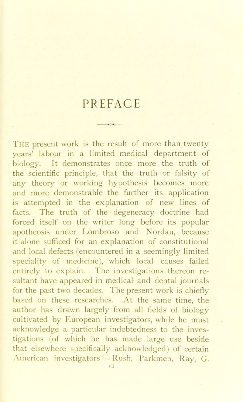 PREFACE The present work is the result of more than twenty years’ labour in a limited medical department of biology. It demonstrates once more the truth of the scientific principle, that the truth or falsity of any theory or working hypothesis becomes more and more demonstrable the further its application is attempted in the explanation of new lines of facts. The truth of the degeneracy doctrine had forced itself on the writer long before its popular apotheosis under Lombroso and Nordau, because it alone sufficed for an explanation of constitutional and local defects (encountered in a seemingly limited speciality of medicine), which local causes failed entirely to explain. The investigations thereon re- sultant have appeared in medical and dental journals for the past two decades. The present work is chiefly based on these researches. At the same time, the author has drawn largely from all fields of biology cultivated by European investigators, while he must acknowledge a particular indebtedness to the inves- tigations (of which he has made large use beside that elsewhere specifically acknowledged) of certain American investigators — Rush, Parkmen, Ray, G.