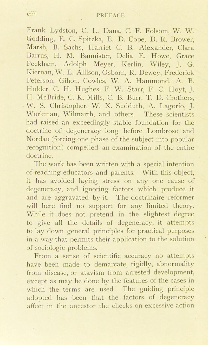 Frank Lydston, C. L. Dana, C. F. Folsom, W. W. Godding, E. C. Spitzka, E. D. Cope, D. R. Brower, Marsh, B. Sachs, Harriet C. B. Alexander, Clara Barrus, H. M. Bannister, Delia E. Howe, Grace Peckham, Adolph Meyer, Kerlin, Wiley, J. G. Kiernan, W. E. Allison, Osborn, R. Dewey, Frederick Peterson, Gihon, Cowles, W. A. Hammond, A. B. Holder, C. H. Hughes, F. W. Starr, F. C. Hoyt, J. H. McBride, C. K. Mills, C. B. Burr, T. D. Crothers, W. S. Christopher, W. X. Sudduth, A. Lagorio, J. Workman, Wilmarth, and others. These scientists had raised an exceedingly stable foundation for the doctrine of degeneracy long before Lombroso and Nordau (forcing one phase of the subject into popular recognition) compelled an examination of the entire doctrine. The work has been written with a special intention of reaching educators and parents. With this object, it has avoided laying stress on any one cause of degeneracy, and ignoring factors which produce it and are aggravated by it. The doctrinaire reformer will here find no support for any limited theory. While it does not pretend in the slightest degree to give all the details of degeneracy, it attempts to lay down general principles for practical purposes in a way that permits their application to the solution of sociologic problems. From a sense of scientific accuracy no attempts have been made to demarcate, rigidly, abnormality from disease, or atavism from arrested development, except as may be done by the features of the cases in which the terms are used. The guiding principle adopted has been that the factors of degeneracy affect in the ancestor the checks on excessive action