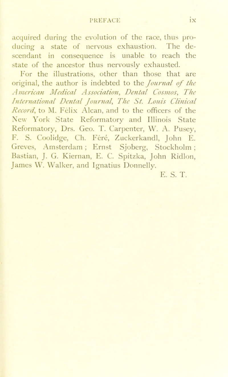 acquired during the evolution of the race, thus pro- ducing a state of nervous exhaustion. The de- scendant in consequence is unable to reach the state of the ancestor thus nervously exhausted. For the illustrations, other than those that are original, the author is indebted to the Journal of the American Medical Association, Dental Cosmos, The International Dental Journal, The St. Louis Clinical Record, to M. Felix Alcan, and to the officers of the New York State Reformatory and Illinois State Reformatory, Drs. Geo. T. Carpenter, W. A. Pusey, F. S. Coolidge, Ch. Fere, Zuckerkandl, John E. Greves, Amsterdam ; Ernst Sjoberg, Stockholm ; Bastian, J. G. Kiernan, E. C. Spitzka, John Ridlon, James W. Walker, and Ignatius Donnelly. E. S. T.