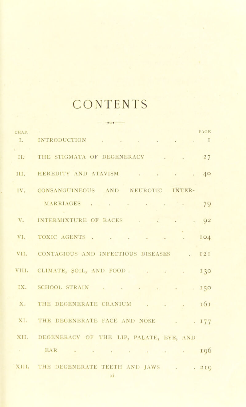 CONTENTS CHAP. PAGE I. INTRODUCTION ...... I II. THE STIGMATA OF DEGENERACY . . 27 III. HEREDITY AND ATAVISM . . . .40 IV. CONSANGUINEOUS AND NEUROTIC INTER- MARRIAGES . . . . . . 79 V. INTERMIXTURE OF RACES . . . -92 VI. TOXIC AGENTS 104 VII. CONTAGIOUS AND INFECTIOUS DISEASES . 121 VIII. CLIMATE, SOIL, AND FOOD .... 130 IX. SCHOOL STRAIN . . . . . -15° X. THE DEGENERATE CRANIUM . . . 161 XL THE DEGENERATE FACE AND NOSE . -177 XII. DEGENERACY OF THE LIP, PALATE, EYE, AND EAR . . . . . . . 196 XIII. THE DEGENERATE TEETH AND JAWS . .219