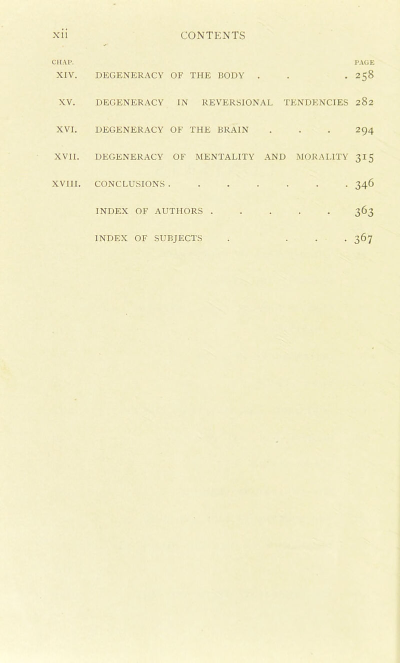 CHAP. PAGE XIV. DEGENERACY OF THE BODY . . .258 XV. DEGENERACY IN REVERSIONAL TENDENCIES 282 XVI. DEGENERACY OF THE BRAIN . . . 294 XVII. DEGENERACY OF MENTALITY AND MORALITY 315 XVIII. CONCLUSIONS ....... 346 INDEX OF AUTHORS ..... 363 INDEX OF SUBJECTS . ... 367