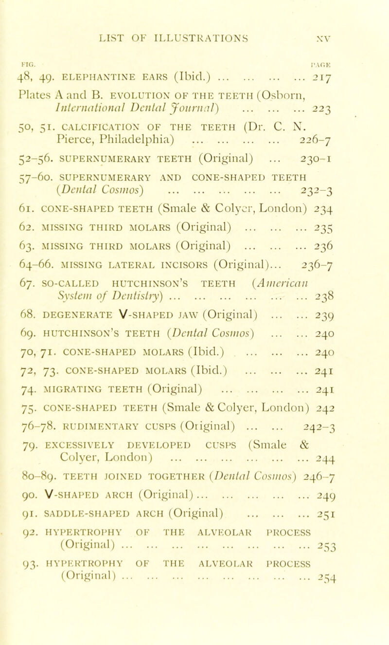 FIG. 1'AOE 48, 49. ELEPHANTINE EARS (Ibicl.) 217 Plates A and B. evolution of the teeth (Osborn, International Denial Journal) 223 50, 51. CALCIFICATION OF THE TEETH (Dl\ C. N. Pierce, Philadelphia) 226-7 52-56. SUPERNUMERARY TEETH (Original) ... 230-I 57-60. SUPERNUMERARY AND CONE-SHAPED TEETH (.Dental Cosmos) 232-3 61. cone-shaped teeth (Snaale & Colyer, London) 234 62. missing third molars (Original) 235 63. missing third molars (Original) 236 64-66. missing lateral incisors (Original)... 236-7 67. so-called Hutchinson’s teeth (American System of Dentistry) 238 68. DEGENERATE V-SHAPED JAW (Original) 239 69. Hutchinson’s teeth (Dental Cosmos) 240 70. 71. cone-shaped molars (Ibid.) 240 72, 73. CONE-SHAPED MOLARS (Ibid.) 241 74. migrating teeth (Original) 241 75. cone-shaped teeth (Smale & Colyer, London) 242 76-78. rudimentary cusps (Original) 242-3 79. EXCESSIVELY DEVELOPED CUSPS (Smale & Colyer, London) 244 80-89. teeth joined together (Dental Cosmos) 246-7 90. V-shaped arch (Original) 249 91. saddle-shaped arch (Original) 251 92. HYPERTROPHY OF THE ALVEOLAR PROCESS (Original) 253 93. HYPERTROPHY OF THE ALVEOLAR I’ROCESS (Original) 254