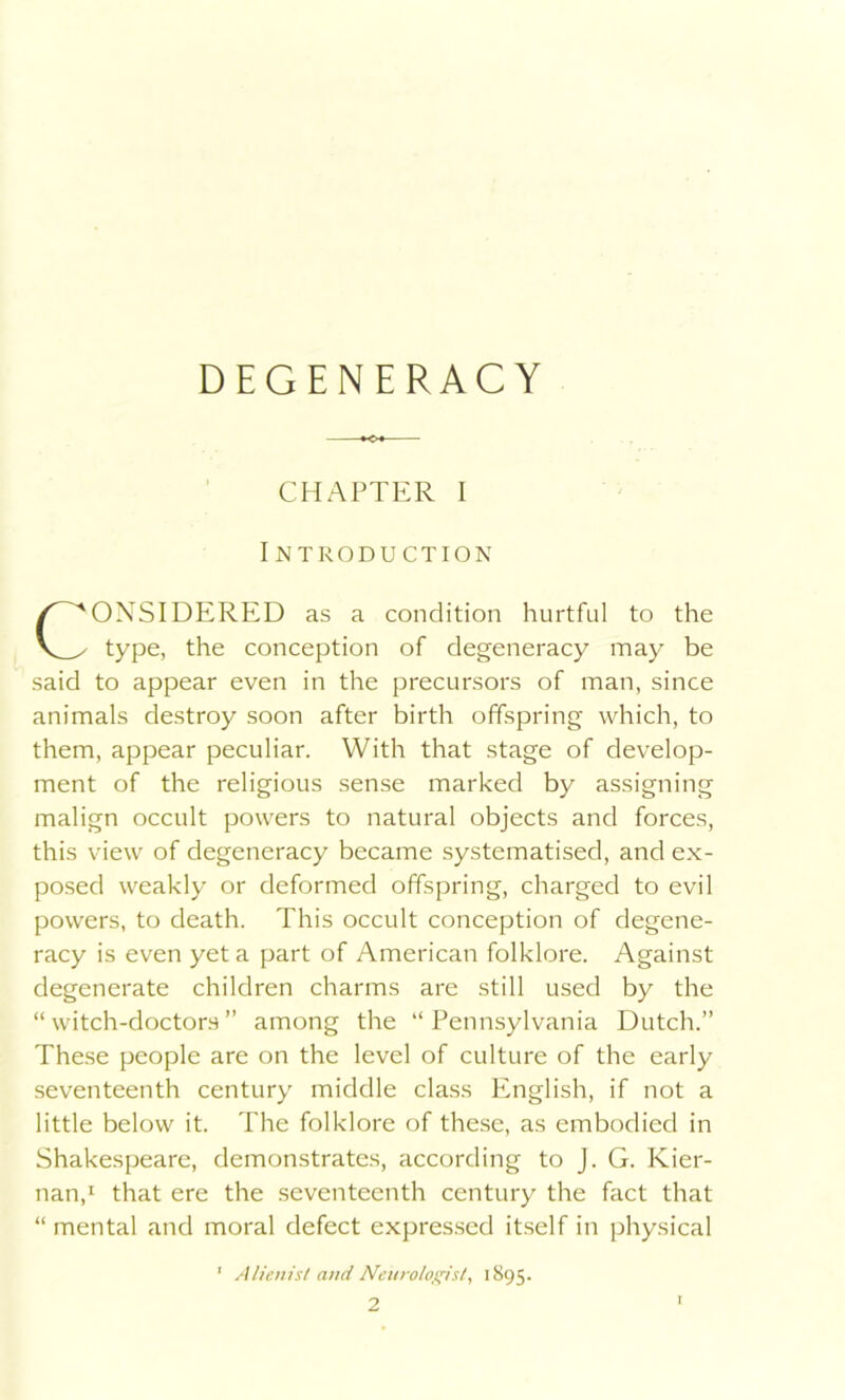 DEGENERACY CHAPTER I Introduction ONSIDERED as a condition hurtful to the type, the conception of degeneracy may be said to appear even in the precursors of man, since animals destroy soon after birth offspring which, to them, appear peculiar. With that stage of develop- ment of the religious sense marked by assigning malign occult powers to natural objects and forces, this view of degeneracy became systematised, and ex- posed weakly or deformed offspring, charged to evil powers, to death. This occult conception of degene- racy is even yet a part of American folklore. Against degenerate children charms are still used by the “witch-doctors” among the “Pennsylvania Dutch.” These people are on the level of culture of the early seventeenth century middle class English, if not a little below it. The folklore of these, as embodied in Shakespeare, demonstrates, according to J. G. Kier- nan,1 that ere the seventeenth century the fact that “ mental and moral defect expressed itself in physical ' Alienist and Neurologist, 1895. 2