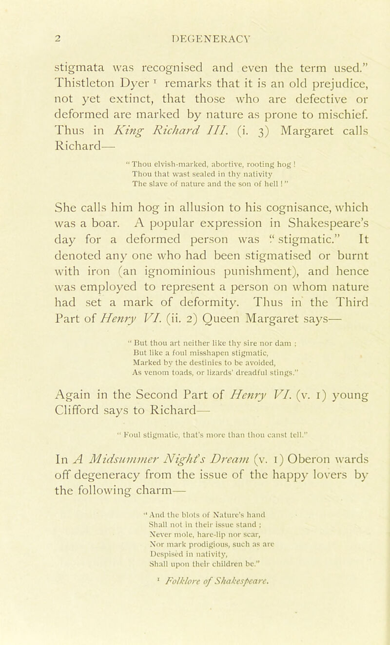 stigmata was recognised and even the term used.” Thistleton Dyer 1 remarks that it is an old prejudice, not yet extinct, that those who are defective or deformed are marked by nature as prone to mischief. Thus in King Richard III. (i. 3) Margaret calls Richard— “ Thou elvish-marked, abortive, rooting hog ! Thou that wast sealed in thy nativity The slave of nature and the son of hell! She calls him hog in allusion to his cognisance, which was a boar. A popular expression in Shakespeare’s day for a deformed person was “ stigmatic.” It denoted any one who had been stigmatised or burnt with iron (an ignominious punishment), and hence was employed to represent a person on whom nature had set a mark of deformity. Thus in the Third Part of Henry VI. (ii. 2) Queen Margaret says—  But thou art neither like thy sire nor dam ; But like a foul misshapen stigmatic, Marked by the destinies to be avoided, As venom toads, or lizards’ dreadful stings. Again in the Second Part of Henry VI. (v. 1) young Clifford says to Richard—■ “ Foul stigmatic, that's more than thou canst tell.” In A Midsummer Night's Dream (v. 1) Oberon wards off degeneracy from the issue of the happy lovers by the following charm— And the blots of Nature's hand Shall not in their issue stand ; Never mole, hare-lip nor scar, Nor mark prodigious, such as are Despised in nativity, Shall upon their children be.” 1 Folklore of Shakespeare.