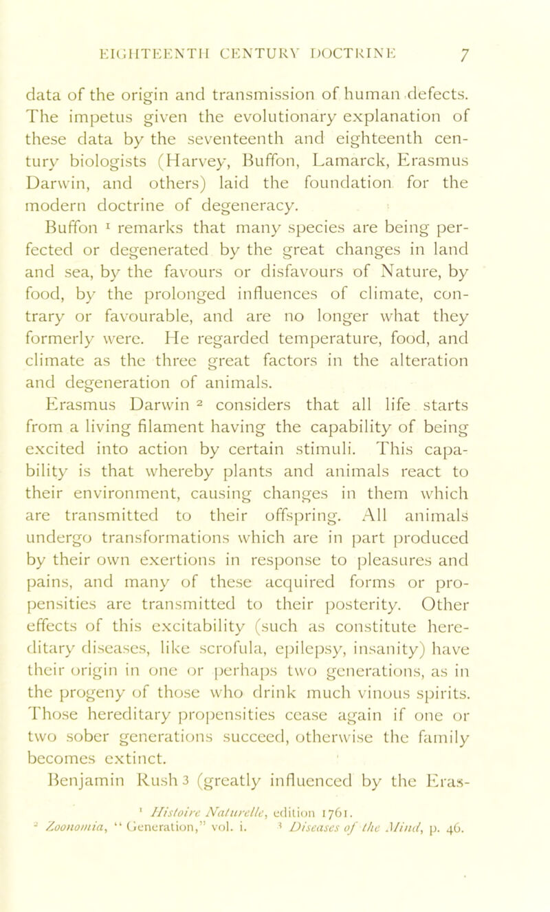 data of the origin and transmission of human defects. The impetus given the evolutionary explanation of these data by the seventeenth and eighteenth cen- tury biologists (Harvey, Buffon, Lamarck, Erasmus Darwin, and others) laid the foundation for the modern doctrine of degeneracy. Buffon 1 remarks that many species are being per- fected or degenerated by the great changes in land and sea, by the favours or disfavours of Nature, by food, by the prolonged influences of climate, con- trary or favourable, and are no longer what they formerly were. He regarded temperature, food, and climate as the three great factors in the alteration and degeneration of animals. Erasmus Darwin 2 considers that all life starts from a living filament having the capability of being excited into action by certain stimuli. This capa- bility is that whereby plants and animals react to their environment, causing changes in them which are transmitted to their offspring. All animals undergo transformations which are in part produced by their own exertions in response to pleasures and pains, and many of these acquired forms or pro- pensities are transmitted to their posterity. Other effects of this excitability (such as constitute here- ditary diseases, like scrofula, epilepsy, insanity) have their origin in one or perhaps two generations, as in the progeny of those who drink much vinous spirits. Those hereditary propensities cease again if one or two sober generations succeed, otherwise the family becomes extinct. Benjamin Rush 3 (greatly influenced by the Eras- 1 Histoirc Naturelle, edition 1761. 2 Zoonomia, “ Generation,” vol. i. •’ Diseases of the Mind, p. 46.