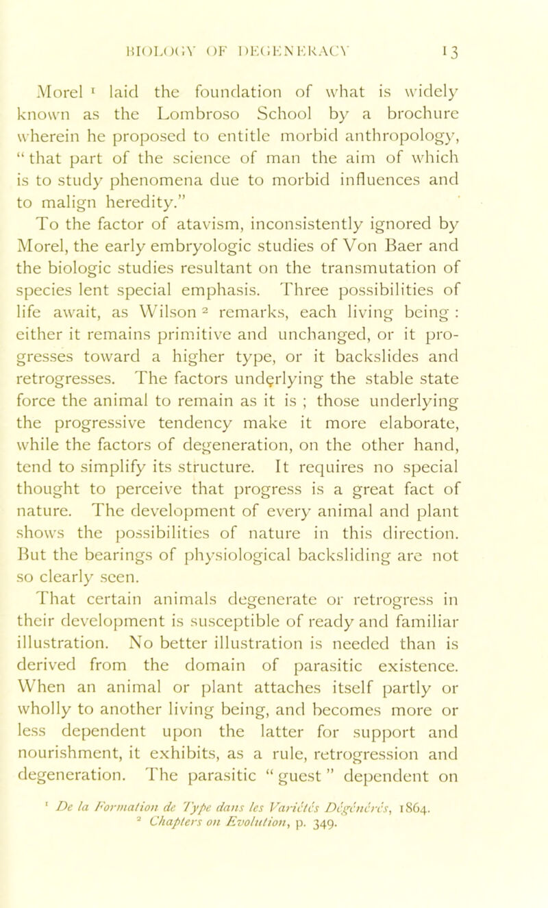 Morel 1 laid the foundation of what is widely known as the Lombroso School by a brochure wherein he proposed to entitle morbid anthropology, “ that part of the science of man the aim of which is to study phenomena due to morbid influences and to malign heredity.” To the factor of atavism, inconsistently ignored by Morel, the early embryologic studies of Von Baer and the biologic studies resultant on the transmutation of species lent special emphasis. Three possibilities of life await, as Wilson 2 remarks, each living being : either it remains primitive and unchanged, or it pro- gresses toward a higher type, or it backslides and retrogresses. The factors underlying the stable state force the animal to remain as it is ; those underlying the progressive tendency make it more elaborate, while the factors of degeneration, on the other hand, tend to simplify its structure. It requires no special thought to perceive that progress is a great fact of nature. The development of every animal and plant shows the possibilities of nature in this direction. But the bearings of physiological backsliding are not so clearly seen. That certain animals degenerate or retrogress in their development is susceptible of ready and familiar illustration. No better illustration is needed than is derived from the domain of parasitic existence. When an animal or plant attaches itself partly or wholly to another living being, and becomes more or less dependent upon the latter for support and nourishment, it exhibits, as a rule, retrogression and degeneration. The parasitic “ guest ” dependent on ' De la Formation de Type dans les Varictcs Dcgcncrcs, 1864. 2 Chapters on Evolution, p. 349.