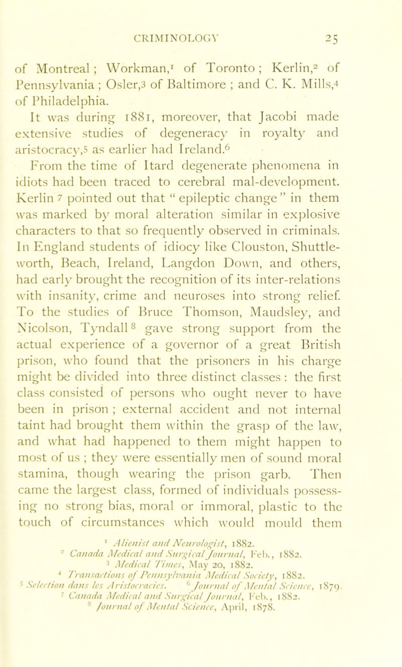 of Montreal ; Workman,1 of Toronto; Kerlin,2 of Pennsylvania ; Osier,3 of Baltimore ; and C. K. Mills,4 of Philadelphia. It was during 1881, moreover, that Jacobi made extensive studies of degeneracy in royalty and aristocracy,5 as earlier had Ireland.6 From the time of Itard degenerate phenomena in idiots had been traced to cerebral mal-development. Kerlin 7 pointed out that “ epileptic change ” in them was marked by moral alteration similar in explosive characters to that so frequently observed in criminals. In England students of idiocy like Clouston, Shuttle- worth, Beach, Ireland, Langdon Down, and others, had early brought the recognition of its inter-relations with insanity, crime and neuroses into strong relief. To the studies of Bruce Thomson, Maudsley, and Nicolson, Tyndall8 gave strong support from the actual experience of a governor of a great British prison, who found that the prisoners in his charge might be divided into three distinct classes : the first class consisted of persons who ought never to have been in prison ; external accident and not internal taint had brought them within the grasp of the law, and what had happened to them might happen to most of us ; they were essentially men of sound moral stamina, though wearing the prison garb. Then came the largest class, formed of individuals possess- ing no strong bias, moral or immoral, plastic to the touch of circumstances which would mould them 1 Alienist and Neurologist, 1882. - Canada Medical and Surgical Journal, Feb., 1882. 3 Medical Times, May 20, 1882. 4 'Transactions of Pennsylvania Medical Society, 1882. 5 Selection dans les Aristocracies. 6 Journal of Mental Science, 1879. 1 Canada Medical and Surgical Journal, Feb., 1882. 8 Journal of Mental Science, April, 1878.