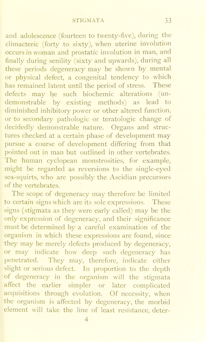 and adolescence (fourteen to twenty-five), during the climacteric (forty to sixty), when uterine involution occurs in woman and prostatic involution in man, and finally during senility (sixty and upwards), during all these periods degeneracy may be shown by mental or physical defect, a congenital tendency to which has remained latent until the period of stress. These defects may be such biochemic alterations (un- demonstrable by existing methods) as lead to diminished inhibitory power or other altered function, or to secondary pathologic or teratologic change of decidedly demonstrable nature. Organs and struc- tures checked at a certain phase of development may pursue a course of development differing from that pointed out in man but outlined in other vertebrates. The human cyclopean monstrosities, for example, might be regarded as reversions to the single-eyed sea-squirts, who are possibly the Ascidian precursors of the vertebrates. The scope of degeneracy may therefore be limited to certain signs which are its sole expressions. These signs (stigmata as they were early called) may be the only expression of degeneracy, and their significance must be determined by a careful examination of the organism in which these expressions are found, since they may be merely defects produced by degeneracy, or may indicate how deep such degeneracy has penetrated. They may, therefore, indicate either slight or serious defect. In proportion to the depth of degeneracy in the organism will the stigmata affect the earlier simpler or later complicated acquisitions through evolution. Of necessity, when the organism is affected by degeneracy, the morbid element will take the line of least resistance, deter- 4
