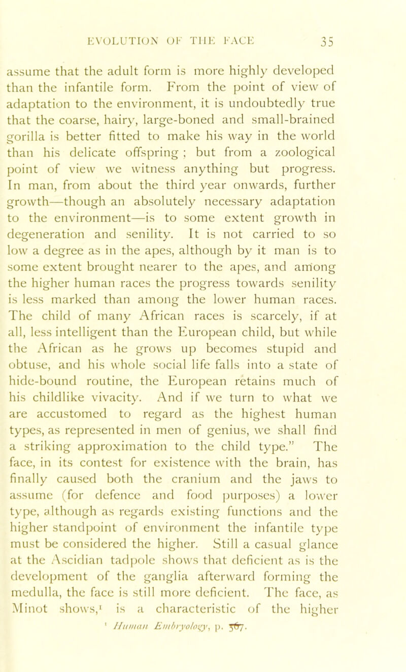 assume that the adult form is more highly developed than the infantile form. From the point of view of adaptation to the environment, it is undoubtedly true that the coarse, hairy, large-boned and small-brained gorilla is better fitted to make his way in the world than his delicate offspring ; but from a zoological point of view we witness anything but progress. In man, from about the third year onwards, further growth—though an absolutely necessary adaptation to the environment—is to some extent growth in degeneration and senility. It is not carried to so low a degree as in the apes, although by it man is to some extent brought nearer to the apes, and among the higher human races the progress towards senility is less marked than among the lower human races. The child of many African races is scarcely, if at all, less intelligent than the European child, but while the African as he grows up becomes stupid and obtuse, and his whole social life falls into a state of hide-bound routine, the European retains much of his childlike vivacity. And if we turn to what we are accustomed to regard as the highest human types, as represented in men of genius, we shall find a striking approximation to the child type.” The face, in its contest for existence with the brain, has finally caused both the cranium and the jaws to assume (for defence and food purposes) a lower type, although as regards existing functions and the higher standpoint of environment the infantile type must be considered the higher. Still a casual glance at the Ascidian tadpole shows that deficient as is the development of the ganglia afterward forming the medulla, the face is still more deficient. The face, as Minot shows,1 is a characteristic of the higher 1 Human Embryology, p. 5T77.
