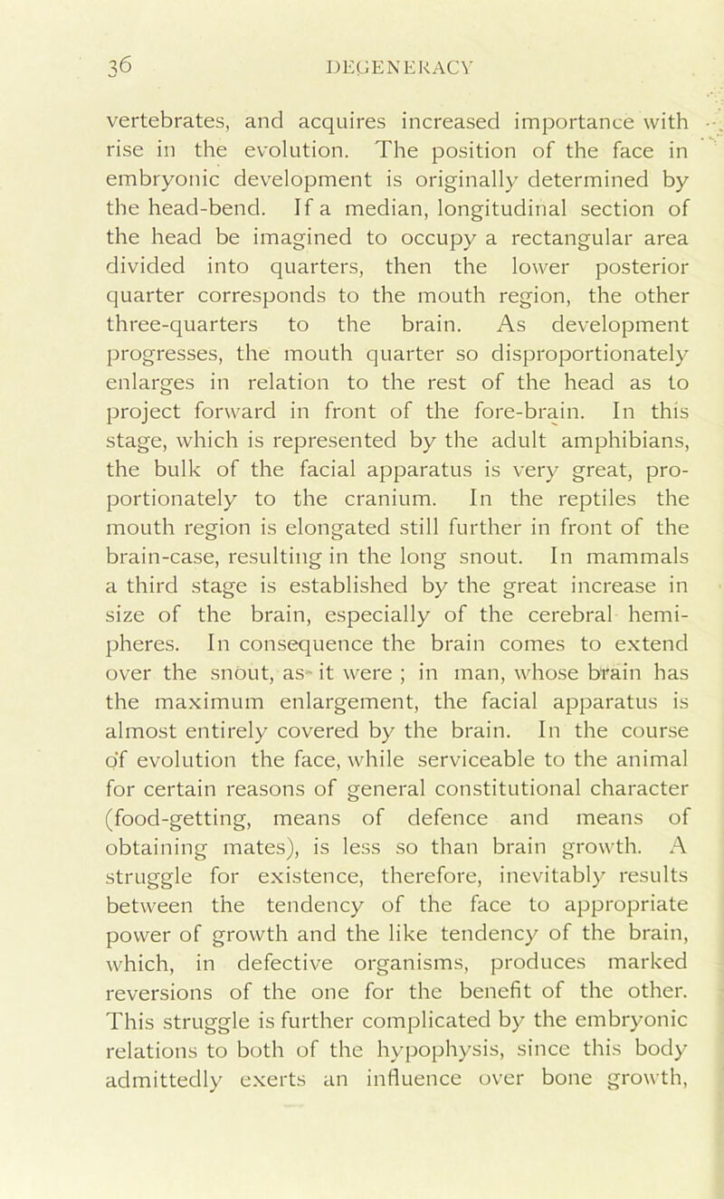 vertebrates, and acquires increased importance with rise in the evolution. The position of the face in embryonic development is originally determined by the head-bend. If a median, longitudinal section of the head be imagined to occupy a rectangular area divided into quarters, then the lower posterior quarter corresponds to the mouth region, the other three-quarters to the brain. As development progresses, the mouth quarter so disproportionately enlarges in relation to the rest of the head as to project forward in front of the fore-brain. In this stage, which is represented by the adult amphibians, the bulk of the facial apparatus is very great, pro- portionately to the cranium. In the reptiles the mouth region is elongated still further in front of the brain-case, resulting in the long snout. In mammals a third stage is established by the great increase in size of the brain, especially of the cerebral hemi- pheres. In consequence the brain comes to extend over the snout, as- it were ; in man, whose brain has the maximum enlargement, the facial apparatus is almost entirely covered by the brain. In the course of evolution the face, while serviceable to the animal for certain reasons of general constitutional character (food-getting, means of defence and means of obtaining mates), is less so than brain growth. A struggle for existence, therefore, inevitably results between the tendency of the face to appropriate power of growth and the like tendency of the brain, which, in defective organisms, produces marked reversions of the one for the benefit of the other. This struggle is further complicated by the embryonic relations to both of the hypophysis, since this body admittedly exerts an influence over bone growth,
