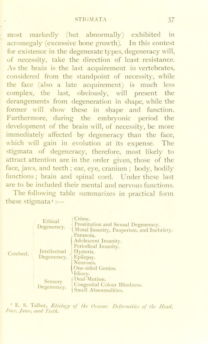 most markedly (but abnormally) exhibited in acromegaly (excessive bone growth). In this contest for existence in the degenerate types, degeneracy will, of necessity, take the direction of least resistance. As the brain is the last acquirement in vertebrates, considered from the standpoint of necessity, while the face (also a late acquirement) is much less complex, the last, obviously, will present the derangements from degeneration in shape, while the former will show these in shape and function. Furthermore, during the embryonic period the development of the brain will, of necessity, be more immediately affected by degeneracy than the face, which will gain in evolution at its expense. The stigmata of degeneracy, therefore, most likely to attract attention are in the order given, those of the face, jaws, and teeth ; ear, eye, cranium ; body, bodily functions; brain and spinal cord. Under these last are to be included their mental and nervous functions. The following table summarizes in practical form these stigmata1:— Cerebral. Ethical Degeneracy. Intellectual Degeneracy. j Crime. - Prostitution and Sexual Degeneracy. ( Moral Insanity, Pauperism, and Inebriety. ! Paranoia. Adolescent Insanity. Periodical Insanity. j Hysteria, i Epilepsy. Neuroses. One-sided Genius. ' Idiocy. Sensory Degeneracy. i Deaf-Mutism. j Congenital Colour Blindness. (Smell Abnormalities. E. S. Talbot, Etiology of the Osseous Deformities of the Head, Face, faws, and Teeth