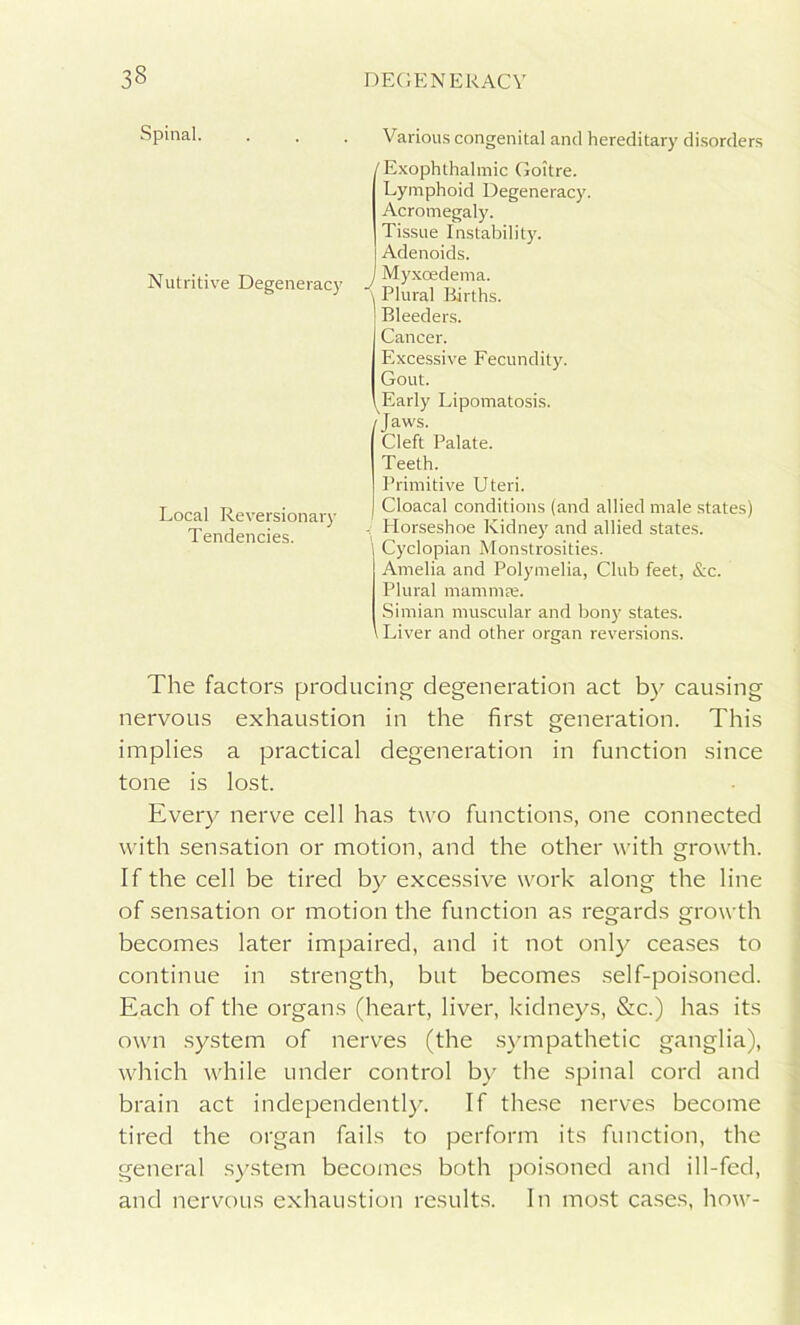 Spinal. Nutritive Degeneracy Local Reversionary Tendencies. Various congenital and hereditary disorders /Exophthalmic Goitre. Lymphoid Degeneracy. Acromegaly. Tissue Instability. Adenoids. J Myxoedema. \ Plural Births. Bleeders. Cancer. Excessive Fecundity. Gout. Early Lipomatosis. /Jaws. Cleft Palate. Teeth. Primitive Uteri. Cloacal conditions (and allied male states) - Horseshoe Kidney and allied states. Cyclopian Monstrosities. Amelia and Polymelia, Club feet, &c. Plural mamtnee. Simian muscular and bony states. Liver and other organ reversions. The factors producing' degeneration act by causing nervous exhaustion in the first generation. This implies a practical degeneration in function since tone is lost. Every nerve cell has two functions, one connected with sensation or motion, and the other with growth. If the cell be tired by excessive work along the line of sensation or motion the function as regards growth becomes later impaired, and it not only ceases to continue in strength, but becomes self-poisoned. Each of the organs (heart, liver, kidneys, &c.) has its own system of nerves (the sympathetic ganglia), which while under control by the spinal cord and brain act independently. If these nerves become tired the organ fails to perform its function, the general system becomes both poisoned and ill-fed, and nervous exhaustion results. In most cases, how-