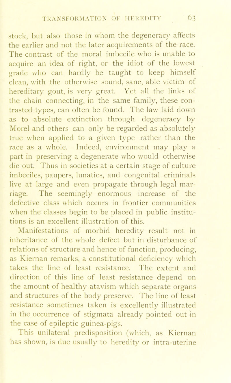 stock, but also those in whom the degeneracy affects the earlier and not the later acquirements of the race. The contrast of the moral imbecile who is unable to acquire an idea of right, or the idiot of the lowest grade who can hardly be taught to keep himself clean, with the otherwise sound, sane, able victim of hereditary gout, is very great. Yet all the links of the chain connecting, in the same family, these con- trasted types, can often be found. The law laid down as to absolute extinction through degeneracy by Morel and others can only be regarded as absolutely true when applied to a given type rather than the race as a whole. Indeed, environment may play a part in preserving a degenerate who would otherwise die out. Thus in societies at a certain stage of culture imbeciles, paupers, lunatics, and congenital criminals live at large and even propagate through legal mar- riage. The seemingly enormous increase of the defective class which occurs in frontier communities when the classes begin to be placed in public institu- tions is an excellent illustration of this. Manifestations of morbid heredity result not in inheritance of the whole defect but in disturbance of relations of structure and hence of function, producing, as Kiernan remarks, a constitutional deficiency which takes the line of least resistance. The extent and direction of this line of least resistance depend on the amount of healthy atavism which separate organs and structures of the body preserve. The line of least resistance sometimes taken is excellently illustrated in the occurrence of stigmata already pointed out in the case of epileptic guinea-pigs. This unilateral predisposition (which, as Kiernan has shown, is due usually to heredity or intra-utcrine