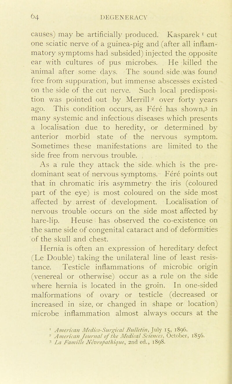 causes) may be artificially produced. Kasparek 1 cut one sciatic nerve of a guinea-pig and (after all inflam- matory symptoms had subsided) injected the opposite ear with cultures of pus microbes. He killed the animal after some clays. The sound side was found free from suppuration, but immense abscesses existed on the side of the cut nerve. Such local predisposi- tion was pointed out by Merrill2 3 over forty years ago. This condition occurs, as Fere has shown,3 in many systemic and infectious diseases which presents a localisation due to heredity, or determined by anterior morbid state of the nervous symptom. Sometimes these manifestations are limited to the side free from nervous trouble. As a rule they attack the side which is the pre- dominant seat of nervous symptoms. Fere points out that in chromatic iris asymmetry the iris (coloured part of the eye) is most coloured on the side most affected by arrest of development. Localisation of nervous trouble occurs on the side most affected by hare-lip. Heuse has observed the co-existence on the same side of congenital cataract and of deformities of the skull and chest. Hernia is often an expression of hereditary defect (Le Double) taking the unilateral line of least resis- tance. Testicle inflammations of microbic origin (venereal or otherwise) occur as a rule on the side where hernia is located in the groin. In one-sided malformations of ovary or testicle (decreased or increased in size, or changed in shape or location) microbe inflammation almost always occurs at the 1 American Medico-Surgical Bulletin, July 15, 1896. = American Journal of the Medical Sciences, October, 1S56. 3 La Famillc Ncvropathique, 2nd ed., 1898.