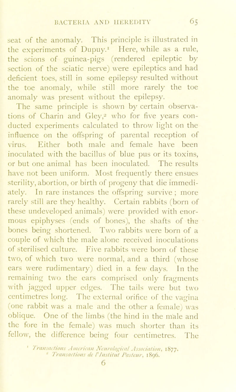 seat of the anomaly. This principle is illustrated in the experiments of Dupuy.1 Here, while as a rule, the scions of guinea-pigs (rendered epileptic by section of the sciatic nerve) were epileptics and had deficient toes, still in some epilepsy resulted without the toe anomaly, while still more rarely the toe anomaly was present without the epilepsy. The same principle is shown by certain observa- tions of Charin and Gley,2 who for five years con- ducted experiments calculated to throw light on the influence on the offspring of parental reception of virus. Either both male and female have been inoculated with the bacillus of blue pus or its toxins, or but one animal has been inoculated. The results have not been uniform. Most frequently there ensues sterility, abortion, or birth of progeny that die immedi- ately. In rare instances the offspring survive; more rarely still are they healthy. Certain rabbits (born of these undeveloped animals) were provided with enor- mous epiphyses (ends of bones), the shafts of the bones being shortened. Two rabbits were born of a couple of which the male alone received inoculations of sterilised culture. Five rabbits were born of these two, of which two were normal, and a third (whose ears were rudimentary) died in a few days. In the remaining two the ears comprised only fragments with jagged upper edges. The tails were but two centimetres long. The external orifice of the vagina (one rabbit was a male and the other a female) was oblique. One of the limbs (the hind in the male and the fore in the female) was much shorter than its fellow, the difference being four centimetres. The Transactions American Neurological Association, 1877. Transactions de l' Ilist Hut Pasteur, 1896. 6