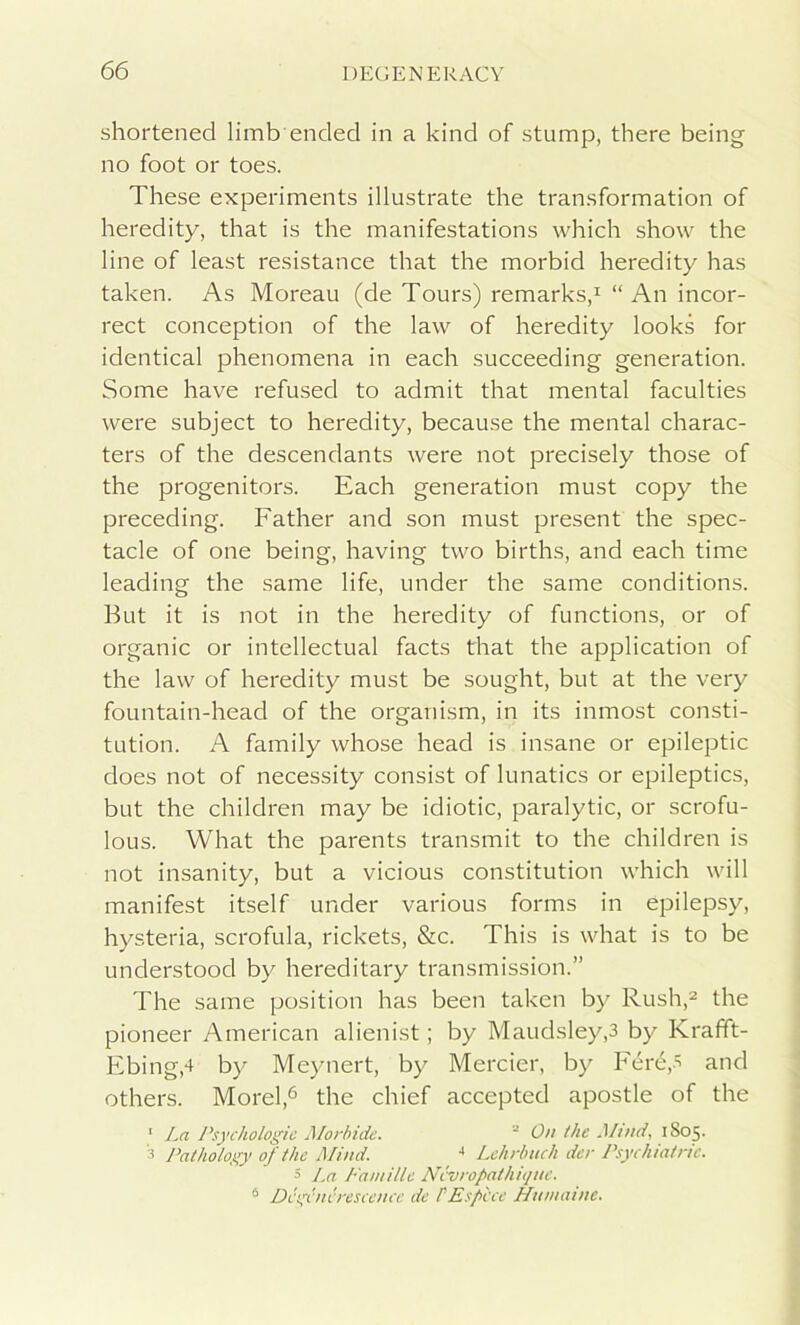 shortened limb ended in a kind of stump, there being no foot or toes. These experiments illustrate the transformation of heredity, that is the manifestations which show the line of least resistance that the morbid heredity has taken. As Moreau (de Tours) remarks,1 “ An incor- rect conception of the law of heredity looks for identical phenomena in each succeeding generation. Some have refused to admit that mental faculties were subject to heredity, because the mental charac- ters of the descendants were not precisely those of the progenitors. Each generation must copy the preceding. Father and son must present the spec- tacle of one being, having two births, and each time leading the same life, under the same conditions. But it is not in the heredity of functions, or of organic or intellectual facts that the application of the law of heredity must be sought, but at the very fountain-head of the organism, in its inmost consti- tution. A family whose head is insane or epileptic does not of necessity consist of lunatics or epileptics, but the children may be idiotic, paralytic, or scrofu- lous. What the parents transmit to the children is not insanity, but a vicious constitution which will manifest itself under various forms in epilepsy, hysteria, scrofula, rickets, &c. This is what is to be understood by hereditary transmission.” The same position has been taken by Rush,2 the pioneer American alienist; by Maudsley,3 by Krafift- Ebingd by Meynert, by Mercier, by Fere,5 and others. Morel,6 the chief accepted apostle of the 1 La Psychologic Morbide. 2 On the Mmd, 1S05. 3 Pathology of the Mind. 4 Lchrbuch der Psychiatric. 3 La Paniillc Ncvropathique. 6 Dcgcncrescence de PE spice Humaine.