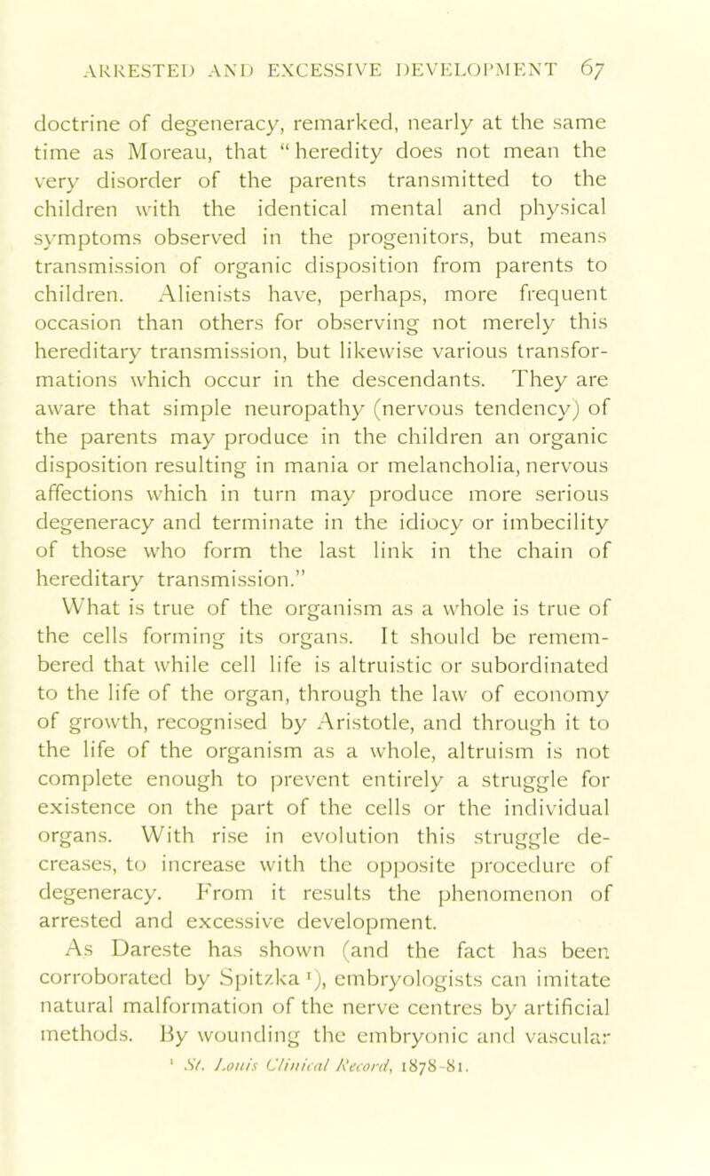 doctrine of degeneracy, remarked, nearly at the same time as Moreau, that “heredity does not mean the very disorder of the parents transmitted to the children with the identical mental and physical symptoms observed in the progenitors, but means transmission of organic disposition from parents to children. Alienists have, perhaps, more frequent occasion than others for observing not merely this hereditary transmission, but likewise various transfor- mations which occur in the descendants. They are aware that simple neuropathy (nervous tendency) of the parents may produce in the children an organic disposition resulting in mania or melancholia, nervous affections which in turn may produce more serious degeneracy and terminate in the idiocy or imbecility of those who form the last link in the chain of hereditary transmission.” What is true of the organism as a whole is true of the cells forming its organs. It should be remem- bered that while cell life is altruistic or subordinated to the life of the organ, through the law of economy of growth, recognised by Aristotle, and through it to the life of the organism as a whole, altruism is not complete enough to prevent entirely a struggle for existence on the part of the cells or the individual organs. With rise in evolution this struggle de- creases, to increase with the opposite procedure of degeneracy. From it results the phenomenon of arrested and excessive development. As Dareste has shown (and the fact has been corroborated by Spitzka '), embryologists can imitate natural malformation of the nerve centres by artificial methods. By wounding the embryonic and vascular 1 St. Louis Clinical Record. 1878-81.