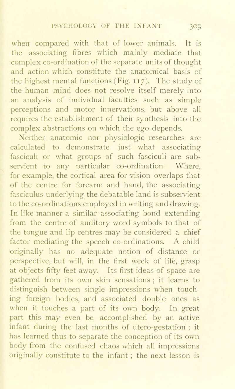 when compared with that of lower animals. It is the associating fibres which mainly mediate that complex co-ordination of the separate units of thought and action which constitute the anatomical basis of the highest mental functions (Fig. 117). The study of the human mind does not resolve itself merely into an analysis of individual faculties such as simple perceptions and motor innervations, but above all requires the establishment of their synthesis into the complex abstractions on which the ego depends. Neither anatomic nor physiologic researches are calculated to demonstrate just what associating fasciculi or what groups of such fasciculi are sub- servient to any particular co-ordination. Where, for example, the cortical area for vision overlaps that of the centre for forearm and hand, the associating fasciculus underlying the debatable land is subservient to the co-ordinations employed in writing and drawing. In like manner a similar associating bond extending from the centre of auditory word symbols to that of the tongue and lip centres may be considered a chief factor mediating the speech co-ordinations. A child originally has no adequate notion of distance or perspective, but will, in the first week of life, grasp at objects fifty feet away. Its first ideas of space are gathered from its own skin sensations ; it learns to distinguish between single impressions when touch- ing foreign bodies, and associated double ones as when it touches a part of its own body. In great part this may even be accomplished by an active infant during the last months of utero-gestation ; it has learned thus to separate the conception of its own body from the confused chaos which all impressions originally constitute to the infant; the next lesson is
