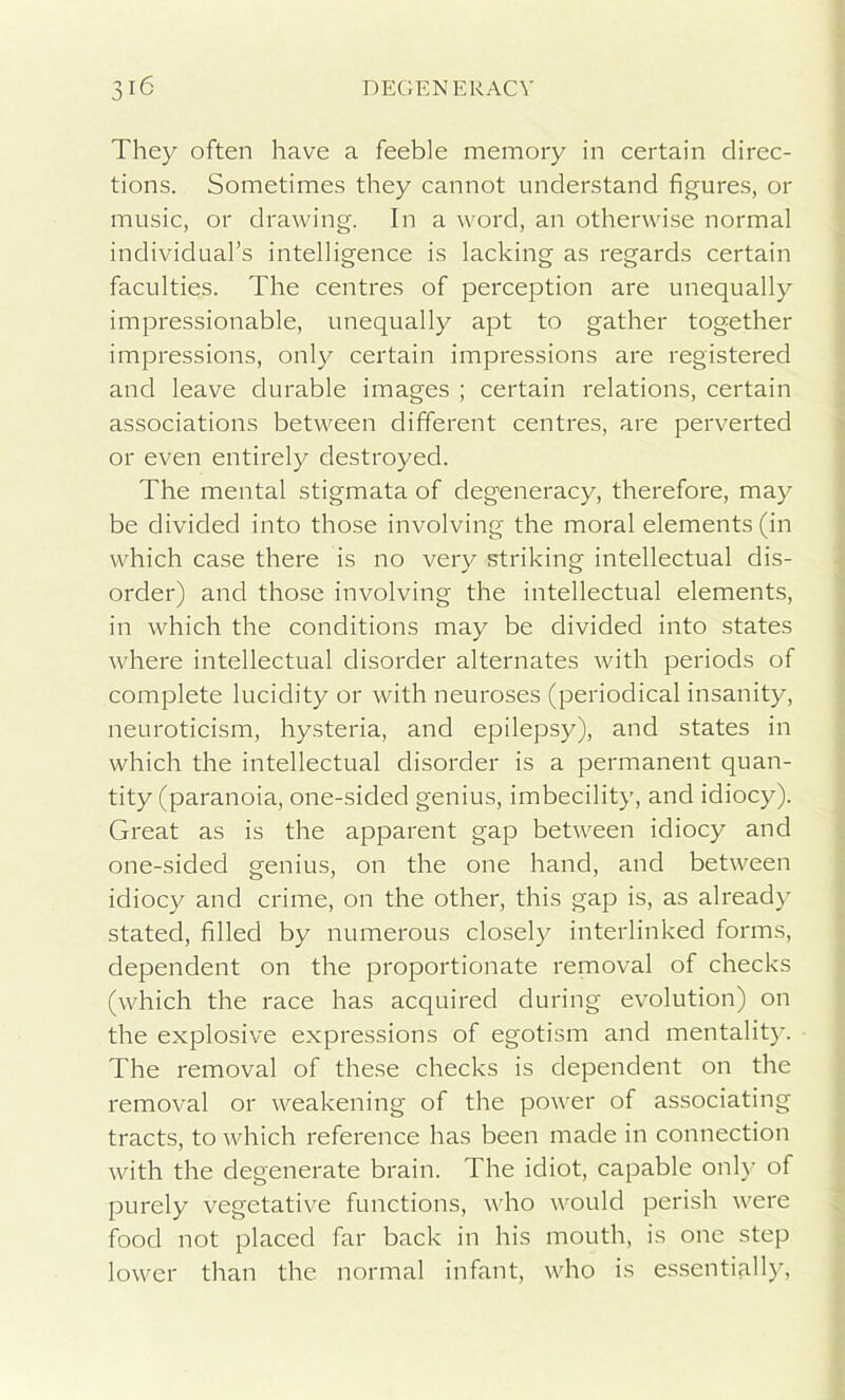 They often have a feeble memory in certain direc- tions. Sometimes they cannot understand figures, or music, or drawing. In a word, an otherwise normal individual’s intelligence is lacking as regards certain faculties. The centres of perception are unequally impressionable, unequally apt to gather together impressions, only certain impressions are registered and leave durable images ; certain relations, certain associations between different centres, are perverted or even entirely destroyed. The mental stigmata of degeneracy, therefore, may be divided into those involving the moral elements (in which case there is no very striking intellectual dis- order) and those involving the intellectual elements, in which the conditions may be divided into states where intellectual disorder alternates with periods of complete lucidity or with neuroses (periodical insanity, neuroticism, hysteria, and epilepsy), and states in which the intellectual disorder is a permanent quan- tity (paranoia, one-sided genius, imbecility, and idiocy). Great as is the apparent gap between idiocy and one-sided genius, on the one hand, and between idiocy and crime, on the other, this gap is, as already stated, filled by numerous closety interlinked forms, dependent on the proportionate removal of checks (which the race has acquired during evolution) on the explosive expressions of egotism and mentality. The removal of these checks is dependent on the removal or weakening of the power of associating tracts, to which reference has been made in connection with the degenerate brain. The idiot, capable only of purely vegetative functions, who would perish were food not placed far back in his mouth, is one step lower than the normal infant, who is essentially,