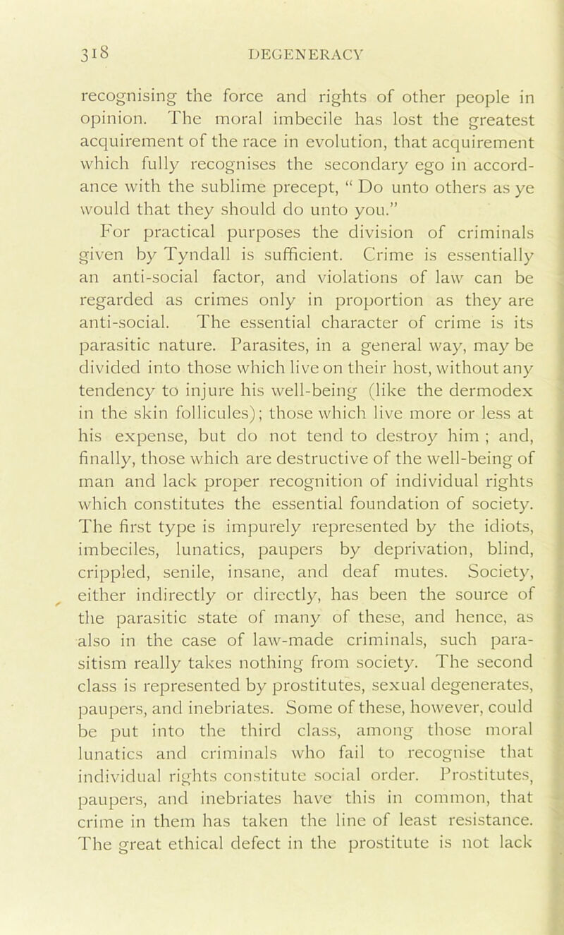 recognising the force and rights of other people in opinion. The moral imbecile has lost the greatest acquirement of the race in evolution, that acquirement which fully recognises the secondary ego in accord- ance with the sublime precept, “ Do unto others as ye would that they should do unto you.” For practical purposes the division of criminals given by Tyndall is sufficient. Crime is essentially an anti-social factor, and violations of law can be regarded as crimes only in proportion as they are anti-social. The essential character of crime is its parasitic nature. Parasites, in a general way, may be divided into those which live on their host, without any tendency to injure his well-being (like the dermodex in the skin follicules); those which live more or less at his expense, but do not tend to destroy him ; and, finally, those which are destructive of the well-being of man and lack proper recognition of individual rights which constitutes the essential foundation of society. The first type is impurely represented by the idiots, imbeciles, lunatics, paupers by deprivation, blind, crippled, senile, insane, and deaf mutes. Society, either indirectly or directly, has been the source of the parasitic state of many of these, and hence, as also in the case of law-made criminals, such para- sitism really takes nothing from society. The second class is represented by prostitutes, sexual degenerates, paupers, and inebriates. Some of these, however, could be put into the third class, among those moral lunatics and criminals who fail to recognise that individual rights constitute social order. Prostitutes, paupers, and inebriates have this in common, that crime in them has taken the line of least resistance. The great ethical defect in the prostitute is not lack