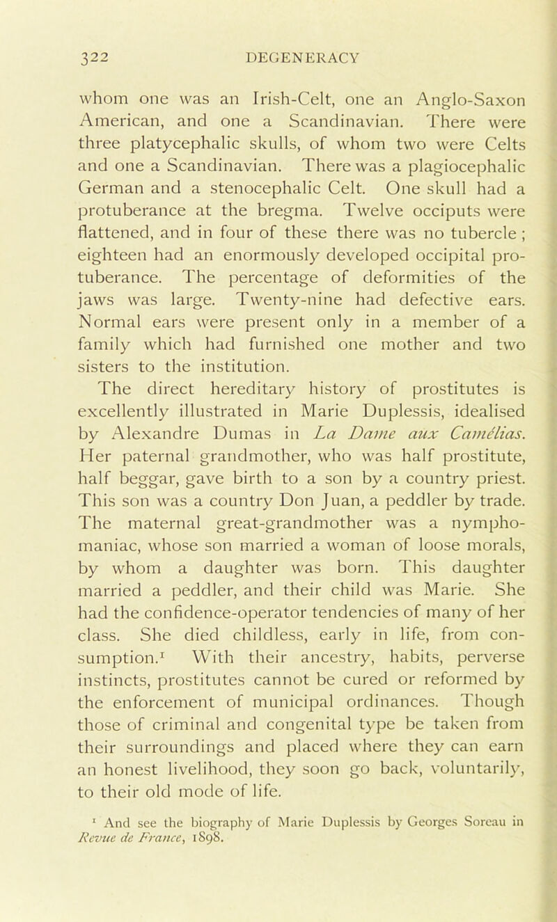 whom one was an Irish-Celt, one an Anglo-Saxon American, and one a Scandinavian. There were three platycephalic skulls, of whom two were Celts and one a Scandinavian. There was a plagiocephalic German and a stenocephalic Celt. One skull had a protuberance at the bregma. Twelve occiputs were flattened, and in four of these there was no tubercle ; eighteen had an enormously developed occipital pro- tuberance. The percentage of deformities of the jaws was large. Twenty-nine had defective ears. Normal ears were present only in a member of a family which had furnished one mother and two sisters to the institution. The direct hereditary history of prostitutes is excellently illustrated in Marie Duplessis, idealised by Alexandre Dumas in La Dame aux Came lias. Her paternal grandmother, who was half prostitute, half beggar, gave birth to a son by a country priest. This son was a country Don Juan, a peddler by trade. The maternal great-grandmother was a nympho- maniac, whose son married a woman of loose morals, by whom a daughter was born. This daughter married a peddler, and their child was Marie. She had the confidence-operator tendencies of many of her class. She died childless, early in life, from con- sumption.1 With their ancestry, habits, perverse instincts, prostitutes cannot be cured or reformed by the enforcement of municipal ordinances. Though those of criminal and congenital type be taken from their surroundings and placed where they can earn an honest livelihood, they soon go back, voluntarily, to their old mode of life. 1 And see the biography of Marie Duplessis by Georges Soreau in Revue de France, 1898.