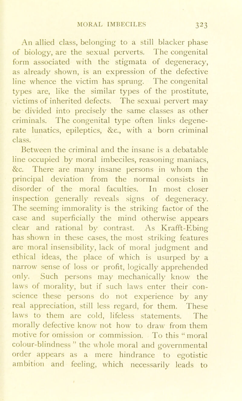 An allied class, belonging to a still blacker phase of biology, are the sexual perverts. The congenital form associated with the stigmata of degeneracy, as already shown, is an expression of the defective line whence the victim has sprung. The congenital types are, like the similar types of the prostitute, victims of inherited defects. The sexual pervert may be divided into precisely the same classes as other criminals. The congenital type often links degene- rate lunatics, epileptics, &e., with a born criminal class. Between the criminal and the insane is a debatable line occupied by moral imbeciles, reasoning maniacs, &c. There are many insane persons in whom the principal deviation from the normal consists in disorder of the moral faculties. In most closer inspection generally reveals signs of degeneracy. The seeming immorality is the striking factor of the case and superficially the mind otherwise appears clear and rational by contrast. As Krafft-Ebing has shown in these cases, the most striking features are moral insensibility, lack of moral judgment and ethical ideas, the place of which is usurped by a narrow sense of loss or profit, logically apprehended only. Such persons may mechanically know the laws of morality, but if such laws enter their con- science these persons do not experience by any real appreciation, still less regard, for them. These laws to them are cold, lifeless statements. The morally defective know not how to draw from them motive for omission or commission. To this “moral colour-blindness ” the whole moral and governmental order appears as a mere hindrance to egotistic ambition and feeling, which necessarily leads to