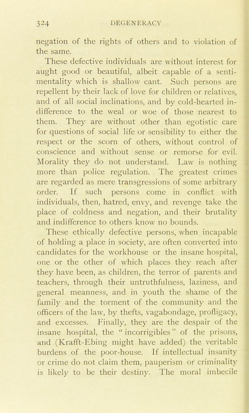 negation of the rights of others and to violation of the same. These defective individuals are without interest for aught good or beautiful, albeit capable of a senti- mentality which is shallow cant. Such persons are repellent by their lack of love for children or relatives, and of all social inclinations, and by cold-hearted in- difference to the weal or woe of those nearest to them. They are without other than egotistic care for questions of social life or sensibility to either the respect or the scorn of others, without control of conscience and without sense or remorse for evil. Morality they do not understand. Law is nothing more than police regulation. The greatest crimes are regarded as mere transgressions of some arbitrary order. If such persons come in conflict with individuals, then, hatred, envy, and revenge take the place of coldness and negation, and their brutality and indifference to others know no bounds. These ethically defective persons, when incapable of holding a place in society, are often converted into candidates for the workhouse or the insane hospital, one or the other of which places they reach after they have been, as children, the terror of parents and teachers, through their untruthfulness, laziness, and general meanness, and in youth the shame of the family and the torment of the community and the officers of the law, by thefts, vagabondage, profligacy, and excesses. Finally, they are the despair of the insane hospital, the “ incorrigibles ” of the prisons, and (Krafft-Ebing might have added) the veritable burdens of the poor-house. If intellectual insanity or crime do not claim them, pauperism or criminality is likely to be their destiny. The moral imbecile
