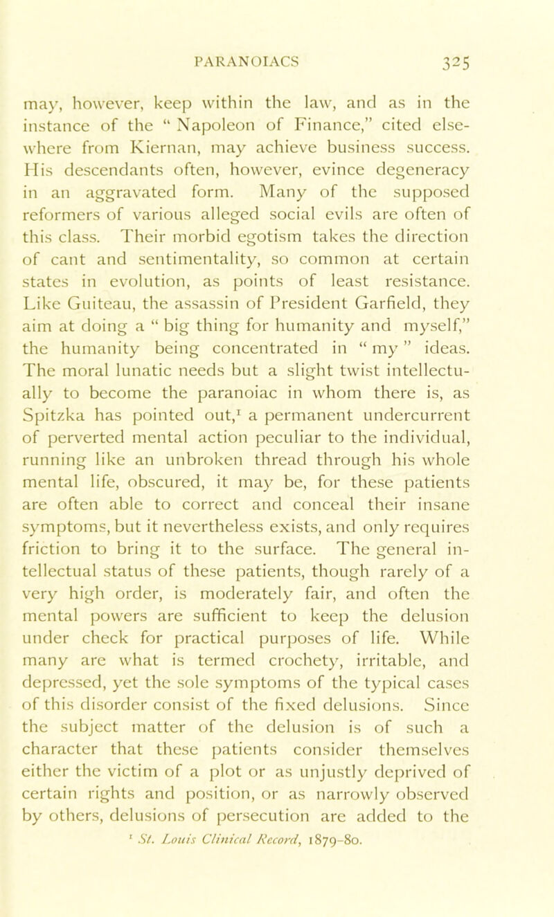 may, however, keep within the law, and as in the instance of the “ Napoleon of Finance,” cited else- where from Kiernan, may achieve business success. His descendants often, however, evince degeneracy in an aggravated form. Many of the supposed reformers of various alleged social evils are often of this class. Their morbid egotism takes the direction of cant and sentimentality, so common at certain states in evolution, as points of least resistance. Like Guiteau, the assassin of President Garfield, they aim at doing a “ big thing for humanity and myself,” the humanity being concentrated in “ my ” ideas. The moral lunatic needs but a slight twist intellectu- ally to become the paranoiac in whom there is, as Spitzka has pointed out,1 a permanent undercurrent of perverted mental action peculiar to the individual, running like an unbroken thread through his whole mental life, obscured, it may be, for these patients are often able to correct and conceal their insane symptoms, but it nevertheless exists, and only requires friction to bring it to the surface. The general in- tellectual status of these patients, though rarely of a very high order, is moderately fair, and often the mental powers are sufficient to keep the delusion under check for practical purposes of life. While many are what is termed crochety, irritable, and depressed, yet the sole symptoms of the typical cases of this disorder consist of the fixed delusions. Since the subject matter of the delusion is of such a character that these patients consider themselves either the victim of a plot or as unjustly deprived of certain rights and position, or as narrowly observed by others, delusions of persecution are added to the 1 St. Louis Clinical Record, 1879-80.