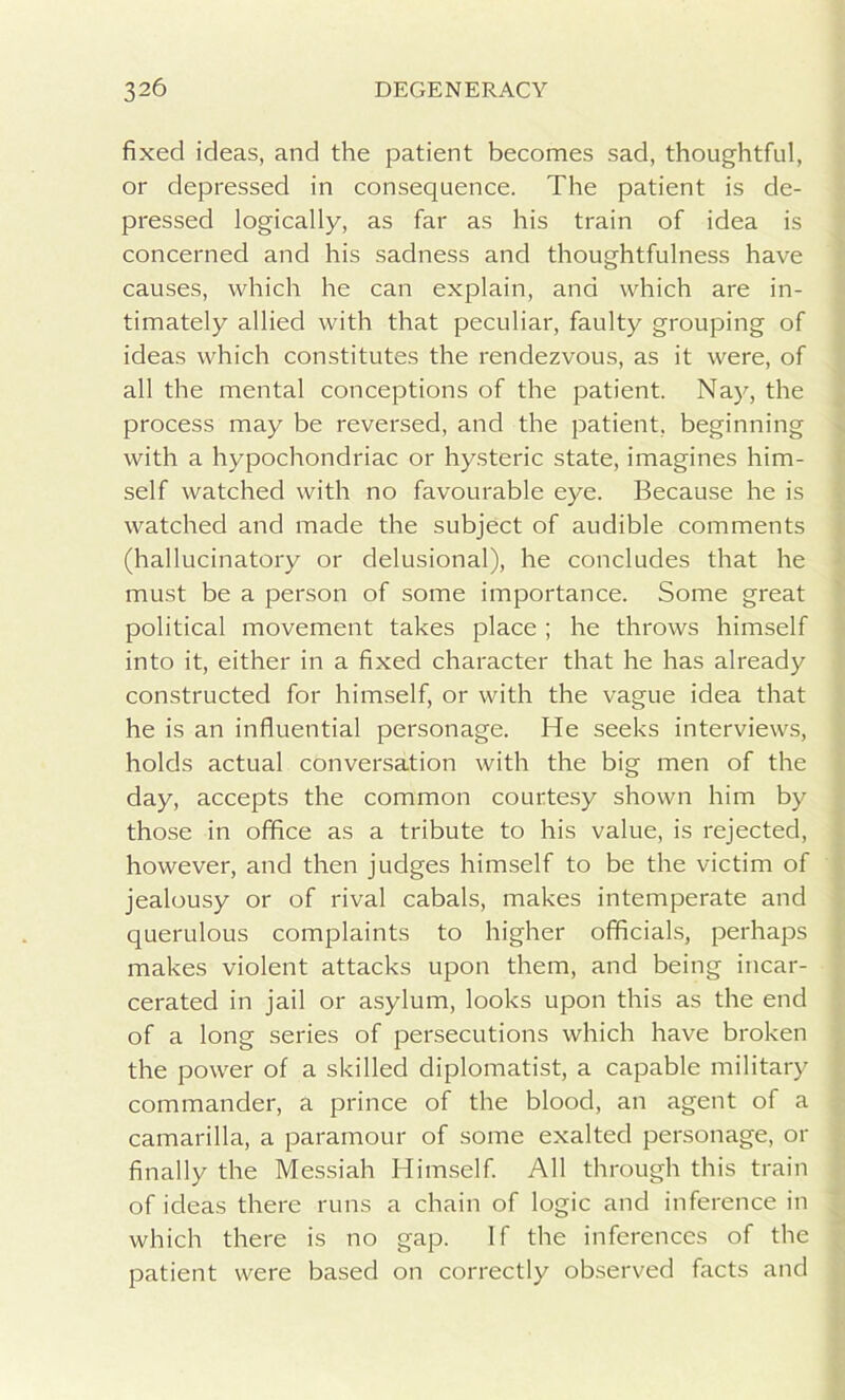 fixed ideas, and the patient becomes sad, thoughtful, or depressed in consequence. The patient is de- pressed logically, as far as his train of idea is concerned and his sadness and thoughtfulness have causes, which he can explain, and which are in- timately allied with that peculiar, faulty grouping of ideas which constitutes the rendezvous, as it were, of all the mental conceptions of the patient. Nay, the process may be reversed, and the patient, beginning with a hypochondriac or hysteric state, imagines him- self watched with no favourable eye. Because he is watched and made the subject of audible comments (hallucinatory or delusional), he concludes that he must be a person of some importance. Some great political movement takes place ; he throws himself into it, either in a fixed character that he has already constructed for himself, or with the vague idea that he is an influential personage. He seeks interviews, holds actual conversation with the big men of the day, accepts the common courtesy shown him by those in office as a tribute to his value, is rejected, however, and then judges himself to be the victim of jealousy or of rival cabals, makes intemperate and querulous complaints to higher officials, perhaps makes violent attacks upon them, and being incar- cerated in jail or asylum, looks upon this as the end of a long series of persecutions which have broken the power of a skilled diplomatist, a capable military commander, a prince of the blood, an agent of a camarilla, a paramour of some exalted personage, or finally the Messiah Himself. All through this train of ideas there runs a chain of logic and inference in which there is no gap. If the inferences of the patient were based on correctly observed facts and