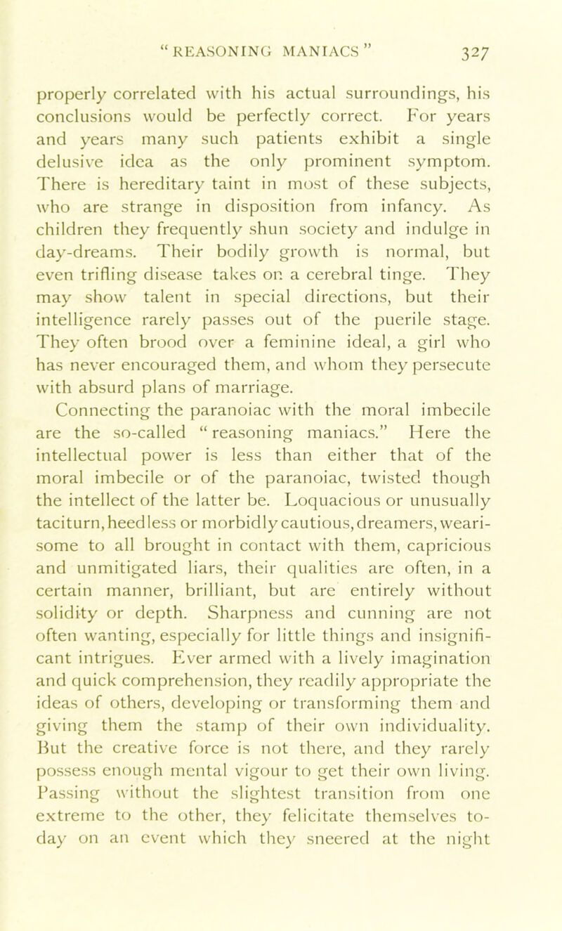 a )) properly correlated with his actual surroundings, his conclusions would be perfectly correct. For years and years many such patients exhibit a single delusive idea as the only prominent symptom. There is hereditary taint in most of these subjects, who are strange in disposition from infancy. As children they frequently shun society and indulge in day-dreams. Their bodily growth is normal, but even trifling disease takes on a cerebral tinge. They may show talent in special directions, but their intelligence rarely passes out of the puerile stage. They often brood over a feminine ideal, a girl who has never encouraged them, and whom they persecute with absurd plans of marriage. Connecting the paranoiac with the moral imbecile are the so-called “ reasoning maniacs.” Here the intellectual power is less than either that of the moral imbecile or of the paranoiac, twisted though the intellect of the latter be. Loquacious or unusually taciturn, heedless or morbidly cautious, dreamers, weari- some to all brought in contact with them, capricious and unmitigated liars, their qualities are often, in a certain manner, brilliant, but are entirely without solidity or depth. Sharpness and cunning are not often wanting, especially for little things and insignifi- cant intrigues. Ever armed with a lively imagination and quick comprehension, they readily appropriate the ideas of others, developing or transforming them and giving them the stamp of their own individuality. But the creative force is not there, and they rarely possess enough mental vigour to get their own living. Passing without the slightest transition from one extreme to the other, they felicitate themselves to- day on an event which they sneered at the night