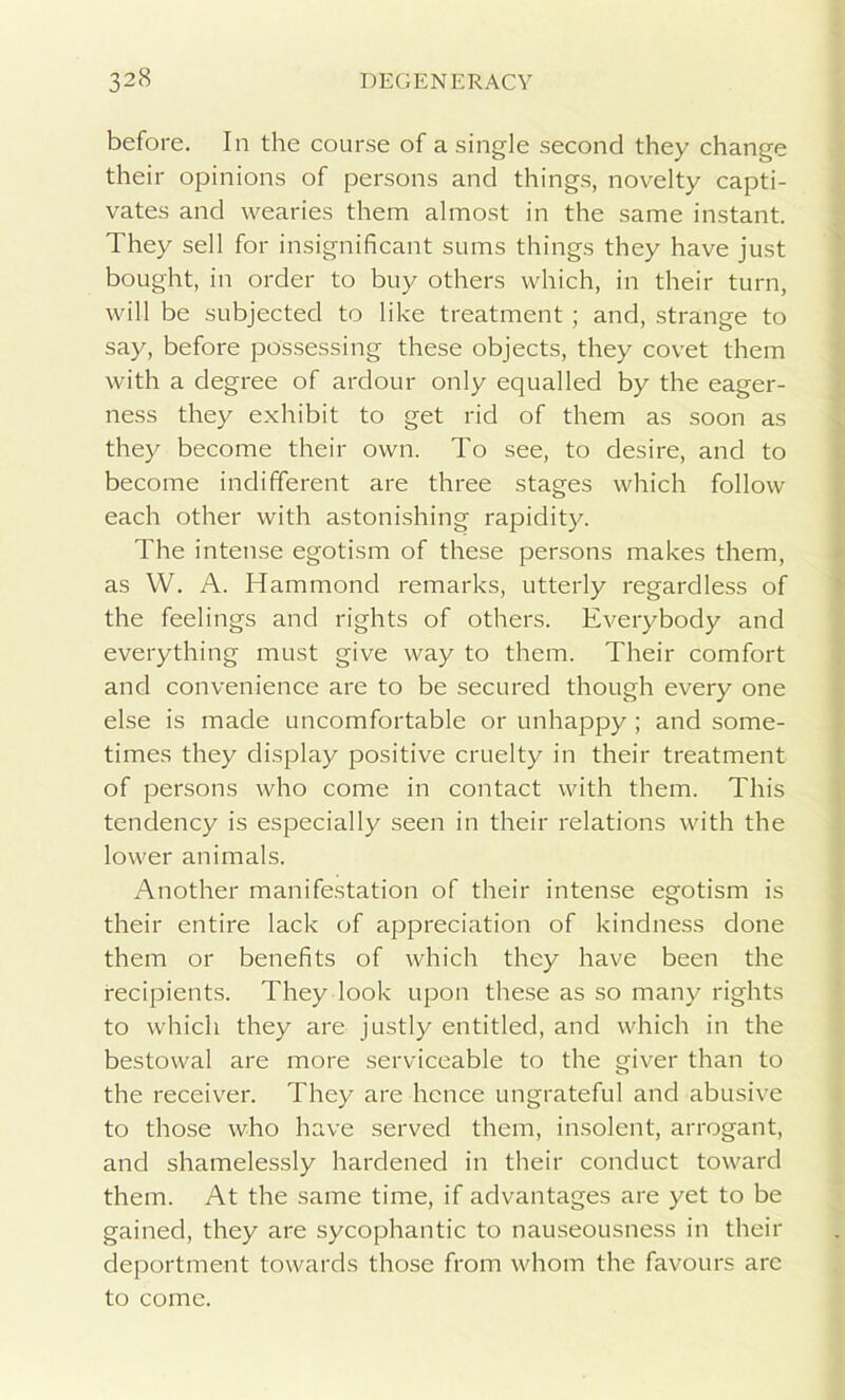 before. In the course of a single second they change their opinions of persons and things, novelty capti- vates and wearies them almost in the same instant. They sell for insignificant sums things they have just bought, in order to buy others which, in their turn, will be subjected to like treatment ; and, strange to say, before possessing these objects, they covet them with a degree of ardour only equalled by the eager- ness they exhibit to get rid of them as soon as they become their own. To see, to desire, and to become indifferent are three stages which follow each other with astonishing rapidity. The intense egotism of these persons makes them, as W. A. Hammond remarks, utterly regardless of the feelings and rights of others. Everybody and everything must give way to them. Their comfort and convenience are to be secured though every one else is made uncomfortable or unhappy ; and some- times they display positive cruelty in their treatment of persons who come in contact with them. This tendency is especially seen in their relations with the lower animals. Another manifestation of their intense egotism is their entire lack of appreciation of kindness done them or benefits of which they have been the recipients. They look upon these as so many rights to which they are justly entitled, and which in the bestowal are more serviceable to the giver than to the receiver. They are hence ungrateful and abusive to those who have served them, insolent, arrogant, and shamelessly hardened in their conduct toward them. At the same time, if advantages are yet to be gained, they are sycophantic to nauseousness in their deportment towards those from whom the favours are to come.