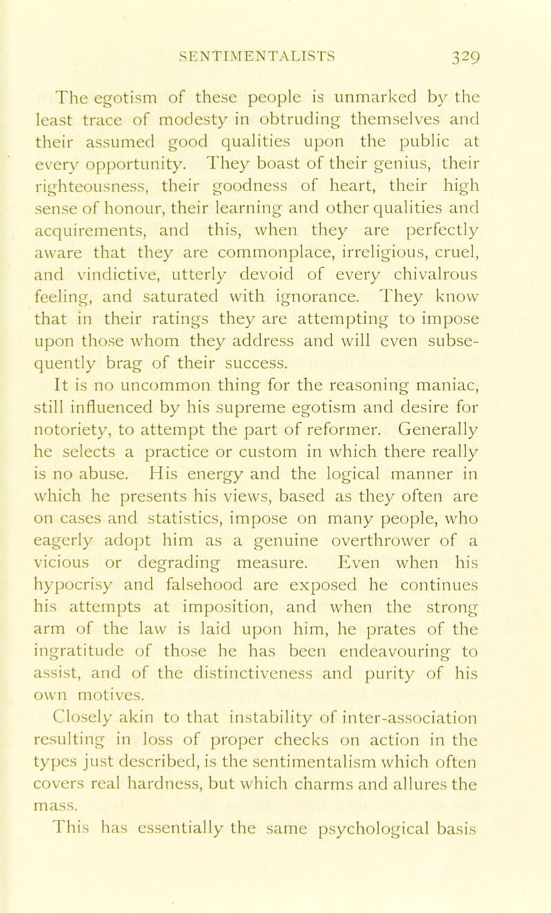The egotism of these people is unmarked by the least trace of modesty in obtruding themselves and their assumed good qualities upon the public at every opportunity. They boast of their genius, their righteousness, their goodness of heart, their high sense of honour, their learning and other qualities and acquirements, and this, when they are perfectly aware that they are commonplace, irreligious, cruel, and vindictive, utterly devoid of every chivalrous feeling, and saturated with ignorance. They know that in their ratings they are attempting to impose upon those whom they address and will even subse- quently brag of their success. It is no uncommon thing for the reasoning maniac, still influenced by his supreme egotism and desire for notoriety, to attempt the part of reformer. Generally he selects a practice or custom in which there really is no abuse. His energy and the logical manner in which he presents his views, based as they often are on cases and statistics, impose on many people, who eagerly adopt him as a genuine overthrower of a vicious or degrading measure. Even when his hypocrisy and falsehood are exposed he continues his attempts at imposition, and when the strong arm of the law is laid upon him, he prates of the ingratitude of those he has been endeavouring to assist, and of the distinctiveness and purity of his own motives. Closely akin to that instability of inter-association resulting in loss of proper checks on action in the types just described, is the sentimentalism which often covers real hardness, but which charms and allures the mass. This has essentially the same psychological basis