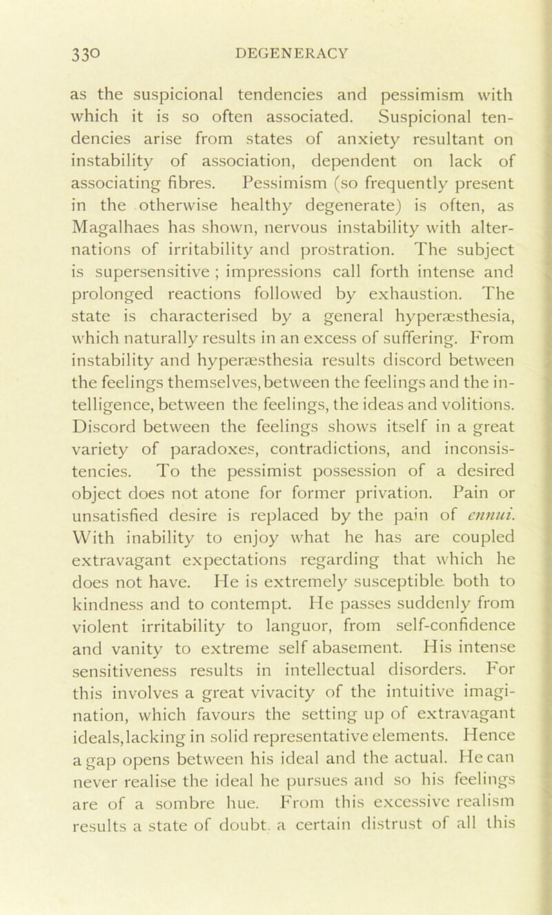 as the suspicional tendencies and pessimism with which it is so often associated. Suspicional ten- dencies arise from states of anxiety resultant on instability of association, dependent on lack of associating fibres. Pessimism (so frequently present in the otherwise healthy degenerate) is often, as Magalhaes has shown, nervous instability with alter- nations of irritability and prostration. The subject is supersensitive ; impressions call forth intense and prolonged reactions followed by exhaustion. The state is characterised by a general hyperaesthesia, which naturally results in an excess of suffering. From instability and hyperaesthesia results discord between the feelings themselves,between the feelings and the in- telligence, between the feelings, the ideas and volitions. Discord between the feelings shows itself in a great variety of paradoxes, contradictions, and inconsis- tencies. To the pessimist possession of a desired object does not atone for former privation. Pain or unsatisfied desire is replaced by the pain of ennui. With inability to enjoy what he has are coupled extravagant expectations regarding that which he does not have. He is extremely susceptible both to kindness and to contempt. He passes suddenly from violent irritability to languor, from self-confidence and vanity to extreme self abasement. His intense sensitiveness results in intellectual disorders. For this involves a great vivacity of the intuitive imagi- nation, which favours the setting up of extravagant ideals,lacking in solid representative elements. Hence a gap opens between his ideal and the actual. He can never realise the ideal he pursues and so his feelings are of a sombre hue. From this excessive realism results a state of doubt, a certain distrust of all this