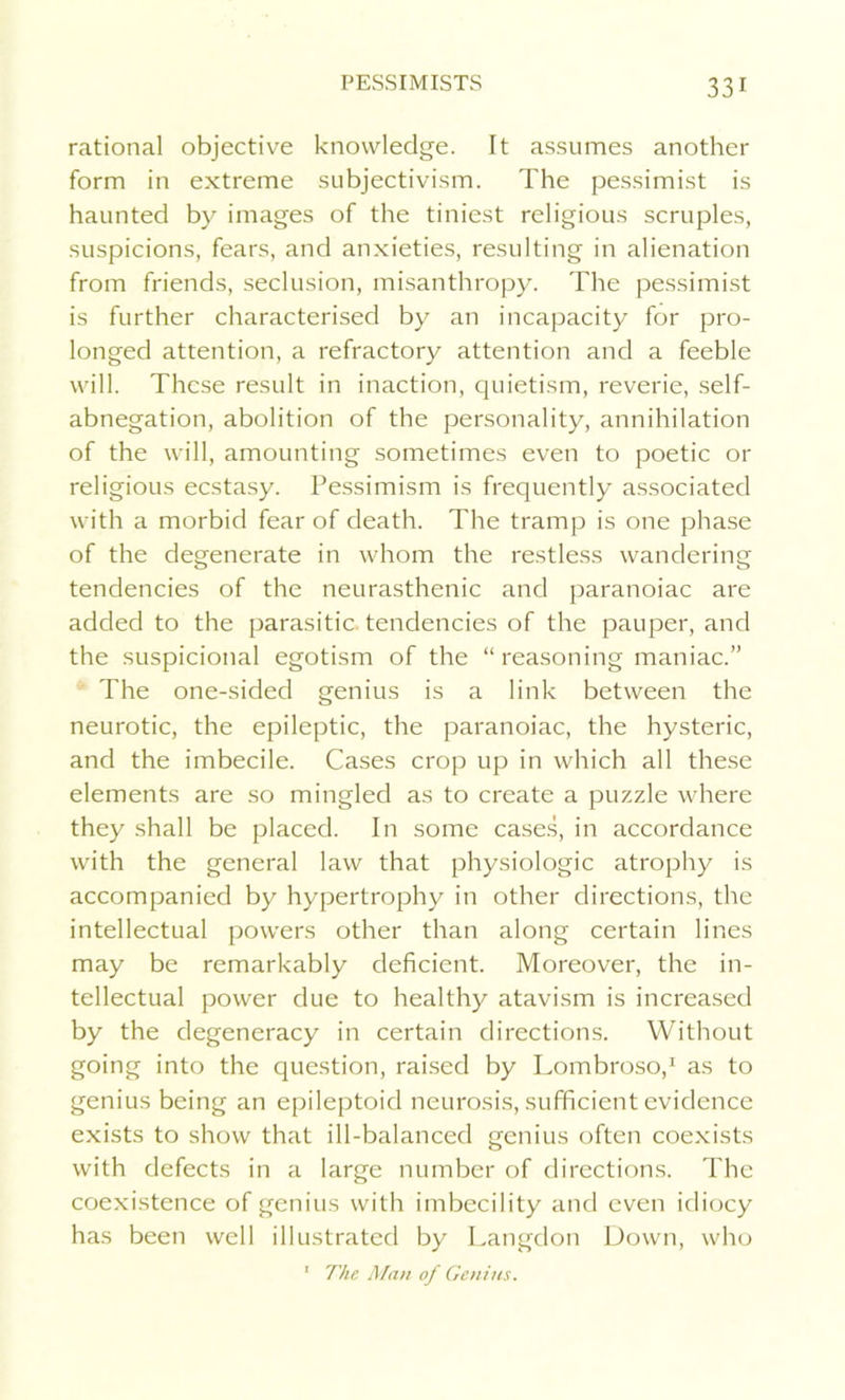 rational objective knowledge. It assumes another form in extreme subjectivism. The pessimist is haunted by images of the tiniest religious scruples, suspicions, fears, and anxieties, resulting in alienation from friends, seclusion, misanthropy. The pessimist is further characterised by an incapacity for pro- longed attention, a refractory attention and a feeble will. These result in inaction, quietism, reverie, self- abnegation, abolition of the personality, annihilation of the will, amounting sometimes even to poetic or religious ecstasy. Pessimism is frequently associated with a morbid fear of death. The tramp is one phase of the degenerate in whom the restless wandering tendencies of the neurasthenic and paranoiac are added to the parasitic tendencies of the pauper, and the suspicional egotism of the “ reasoning maniac.” The one-sided genius is a link between the neurotic, the epileptic, the paranoiac, the hysteric, and the imbecile. Cases crop up in which all these elements are so mingled as to create a puzzle where they shall be placed. In some cases, in accordance with the general law that physiologic atrophy is accompanied by hypertrophy in other directions, the intellectual powers other than along certain lines may be remarkably deficient. Moreover, the in- tellectual power due to healthy atavism is increased by the degeneracy in certain directions. Without going into the question, raised by Lombroso,1 as to genius being an epileptoid neurosis, sufficient evidence exists to show that ill-balanced genius often coexists with defects in a large number of directions. The coexistence of genius with imbecility and even idiocy has been well illustrated by Langdon Down, who 1 The Man of Genius.